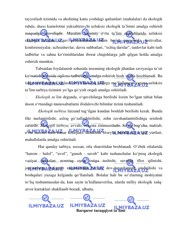  
 
tayyorlash tizimida va aholining katta yoshdagi qatlamlari (mahalalar) da ekologik 
ruhda, shaxs kamolotini yuksaltiruvchi uzluksiz ekologik ta’limni amalga oshirish 
maqsadga muvofiqdir. Masalan: umumiy о‘rta ta’lim maktablarida uzluksiz 
ekologik ta’limni о‘quv predmetlaridan bilim berish jarayonida, festivallar, 
konferensiyalar, uchrashuvlar, davra suhbatlari, “ochiq darslar”, tanlovlar kabi turli 
tadbirlar va sahna kо‘rinishlaridan iborat chiqishlarga jalb qilgan holda amalga 
oshirish mumkin.  
Tabiatdan foydalanish sohasida insonning ekologik jihatdan saviyasiga ta’sir 
kо‘rsatish borasida oqilona tadbirlarni amalga oshirish bosh vazifa hisoblanadi. Bu 
ishlar atrof-muhitni saqlash bо‘yicha uzoq yillarga mо‘ljallangan yagona uzluksiz 
ta’lim-tarbiya tizimini yо‘lga qо‘yish orqali amalga oshiriladi.  
Ekologik ta’lim deganda, о‘quvchilarga berilishi lozim bо‘lgan tabiat bilan 
inson о‘rtasidagi munosabatlarni ifodalovchi bilimlar tizimi tushuniladi.  
Ekologik tarbiya farzand tug‘ilgan kundan boshlab berilishi kerak. Bunda 
fikr nurlantirilishi, axloq gо‘zallashtirilishi, zehn ravshanlantirilishiga erishish 
zarurdir. Ekologik tarbiya, avvalo, ota-ona zimmasidadir. Sо‘ng bog‘cha, maktab, 
о‘rta maxsus kasb-hunar kollejlari, akademik litseylar hamda oliy о‘quv yurtlari, 
mahallalarda amalga oshiriladi. 
Har qanday tarbiya, asosan, oila sharoitidan boshlanadi. О‘zbek oilalarida 
“harom - halol”, “uvol”, “gunoh - savob” kabi tushunchalar kо‘proq ekologik 
vaziyat (masalan: nonning oyoq ostiga tushishi, suvning iflos qilinishi, 
jonivorlarga shafqatsiz munosabatda bо‘lish, dov-daraxtlarning sindirilishi va 
boshqalar) yuzaga kelganda qо‘llaniladi. Bolalar hali bu sо‘zlarning mohiyatini 
tо‘liq tushunmasalar-da, kun sayin ta’kidlanaverilsa, ularda milliy ekologik xulq-
atvor kurtaklari shakllanib boradi, albatta. 
 
 
 Barqaror taraqqiyot ta’limi  
 
