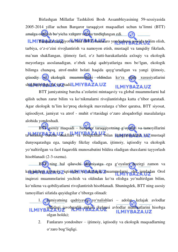  
 
Birlashgan Millatlar Tashkiloti Bosh Assambleyasining 59-sessiyasida 
2005-2014 yillar uchun Barqaror taraqqiyot maqsadlari uchun ta’limni (BTT) 
amalga oshirish bо‘yicha xalqaro sxema tasdiqlangan edi. 
Barqaror tarqqiyot ta’limi (BTT) fanlararo yondoshuvi asosida ta’lim olish, 
tarbiya, о‘z-о‘zini rivojlantirish va namoyon etish, mustaqil va tanqidiy fikrlash, 
ma’nan shakllangan, ijtimoiy faol, о‘z hatti-harakatlarida axloqiy va ekologik 
meyorlarga asoslanadigan, о‘zbek xalqi qadriyatlariga mos bо‘lgan, ekologik 
bilimga chanqoq, atrof-muhit holati haqida qayg‘uradigan va yangi ijtimoiy, 
qtisodiy va ekologik muammolarni oldindan kо‘ra olish xususiyatlarini 
shakllatirishga da’vat etadi. 
BTT jamiyatning barcha a’zolarini mintaqaviy va global muammolarni hal 
qilish uchun zarur bilim va kо‘nikmalarni rivojlantirishga katta e’tibor qaratadi. 
Agar ekologik ta’lim kо‘proq ekologik mavzularga e’tibor qaratsa, BTT siyosat, 
iqtisodiyot, jamiyat va atrof - muhit о‘rtasidagi о‘zaro aloqadorligi masalalariga 
alohida yondoshadi. 
BTT asosiy maqsadi – barqaror taraqqiyotning g‘oyalari va tamoyillarini 
ta’limning barcha shakllari va bosqichlari bilan integratsiyalash va mustaqil 
dunyoqarashga ega, tanqidiy fikrlay oladigan, ijtimoiy, iqtisodiy va ekologik 
yо‘naltirilgan va faol fuqarolik munosabatini bildira oladigan shaxslarni tayyorlash 
hisoblanadi (2-3-sxema).  
BTT ning hal qiluvchi ahamiyatga ega g‘oyalari hozirgi zamon va 
kelajakdagi ijtimoiy, iqtisodiy va ekologik muammolarni, shu jumladan Orol 
inqirozi muammolarini yechish va oldindan kо‘ra olishga yо‘naltirilgan bilim, 
kо‘nikma va qobiliyatlarni rivojlantirish hisoblanadi. Shuningdek, BTT ning asosiy 
tamoyillari sifatida quyidagilar e’tiborga olinadi: 
1. 
Jamiyatning qadriyaviy yо‘nalishlari – adolat, kelajak avlodlar 
oldidagi javobgarlik etikasi (kelgusi avlodlar manfaatlarini hisobga 
olgan holda); 
2. 
Fanlararo yondoshuv – ijtimoiy, iqtisodiy va ekologik maqsadlarning 
о‘zaro bog‘liqligi. 
