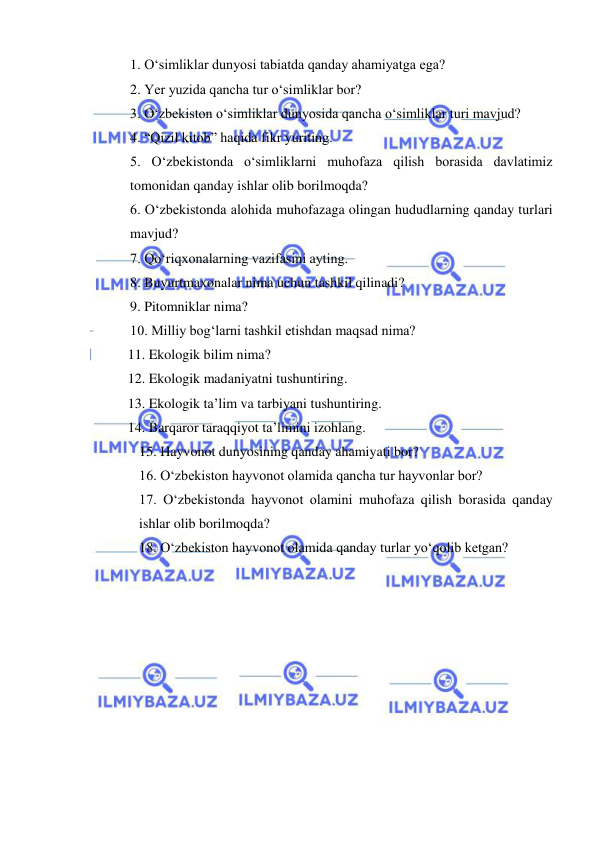  
 
1. О‘simliklar dunyosi tabiatda qanday ahamiyatga ega? 
2. Yer yuzida qancha tur о‘simliklar bor? 
3. О‘zbekiston о‘simliklar dunyosida qancha о‘simliklar turi mavjud? 
4. “Qizil kitob” haqida fikr yuriting. 
5. О‘zbekistonda о‘simliklarni muhofaza qilish borasida davlatimiz 
tomonidan qanday ishlar olib borilmoqda?  
6. О‘zbekistonda alohida muhofazaga olingan hududlarning qanday turlari 
mavjud? 
7. Qо‘riqxonalarning vazifasini ayting. 
8. Buyurtmaxonalar nima uchun tashkil qilinadi? 
9. Pitomniklar nima? 
10. Milliy bog‘larni tashkil etishdan maqsad nima? 
11. Ekologik bilim nima? 
12. Ekologik madaniyatni tushuntiring. 
13. Ekologik ta’lim va tarbiyani tushuntiring. 
14. Barqaror taraqqiyot ta’limini izohlang. 
15. Hayvonot dunyosining qanday ahamiyati bor? 
16. О‘zbekiston hayvonot olamida qancha tur hayvonlar bor? 
17. О‘zbekistonda hayvonot olamini muhofaza qilish borasida qanday 
ishlar olib borilmoqda? 
18. О‘zbekiston hayvonot olamida qanday turlar yо‘qolib ketgan? 
