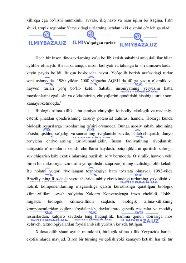  
 
xillikga ega bo’lishi mumkinki, avvalo, iliq havo va nam iqlim bo’lsagina. Fakt 
shuki, tropik regionlar Yeryuzidagi turlarning uchdan ikki qismini o’z ichiga oladi. 
 
Yo’qolgan turlar 
 
Hech bir inson dinozavrlarning yo’q bo’lib ketish sababini aniq dallillar bilan 
aytibberolmaydi. Bir narsa aniqqi, inson faoliyati va tabiatga ta’siri dinozavrlardan 
keyin paydo bo’ldi. Bugun boshqacha hayot. Yo’qolib borish arafasidagi turlar 
soni oshmoqda. 1980 yildan 2000 yilgacha AQSH da 40 ga yaqin o’simlik va 
hayvon turlari yo’q bo’lib ketdi. Sababi, insoniyatning yeryuzini katta 
maydonlarini egallashi va o’zlashtirish, ehtiyojlarini qondirishi hisobiga turlar soni 
kamayibketmoqda.1 
Biologik xilma-xillik – bu jamiyat ehtiyojini iqtisodiy, ekologik va madaniy-
estetik jihatdan qondirishning zaruriy potensial zahirasi hamdir. Hozirgi kunda 
biologik resurslarga insonlarning ta’siri o‘smoqda. Bunga asosiy sabab, aholining 
o‘sishi, qishloq xo‘jaligi va sanoatning rivojlanishi, savdo, ishlab chiqarish, dunyo 
bo‘yicha ehtiyojlarning turli-tumanligidir. Inson faoliyatining rivojlanishi 
natijasida o‘rmonlarni kesish, cho‘llarni haydash, botqoqliklarni quritish, sahroga 
suv chiqarish kabi ekotizimlarning buzilishi ro‘y bermoqda. O‘simlik, hayvon yoki 
biron bir mikroorganizm turini yo‘qotilishi oziqa zanjirining uzilishiga olib keladi. 
Bu holatni yuqori rivojlangan texnologiya ham to‘xtata olmaydi. 1992-yilda 
Braziliyaning Rio-de-Janeyro shahrida tabiiy ekotizimdagi turlarning yo‘qolishi va 
notirik komponentlarning o‘zgarishiga qarshi kurashishga qaratilgan biologik 
xilma-xillikni asrash bo‘yicha Xalqaro Konvensiyaga imzo chekildi. Ushbu 
hujjatda 
biologik 
xilma-xillikni 
saqlash, 
biologik 
xilma-xillikning 
komponentlaridan oqilona foydalanish, davlatlararo genetik resurslar va moddiy 
resurslardan, xalqaro savdoda teng huquqlilik, hamma qonun doirasiga mos 
keluvchi texnologiyalardan foydalanib ish yuritish ko‘zda tutilgan.  
Xulosa qilib shuni aytish mumkinki, biologik xilma-xillik Yeryuzida barcha 
ekotizimlarda mavjud. Biron bir turning yo‘qolishiyoki kamayib ketishi har xil tur 
