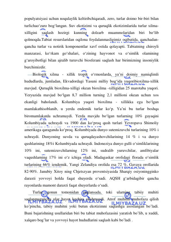  
 
populyatsiyasi uchun noqulaylik keltiribchiqaradi, zero, turlar doimo bir-biri bilan 
turlichao‘zaro bog‘langan. Suv ekotizimi va quruqlik ekotizimlarida turlar xilma-
xilligini 
saqlash 
hozirgi 
kunning 
dolzarb 
muammolaridan 
biri 
bo‘lib 
qolmoqda.Tabiat resurslaridan oqilona foydalanmasligimiz oqibatida, qanchadan-
qancha turlar va notirik komponentlar xavf ostida qolayapti. Tabiatning chiroyli 
manzarasi, ko‘rkam go‘shalari, o‘zining hayvonot va o‘simlik olamining 
g‘aroyibotligi bilan ajralib turuvchi biosferani saqlash har birimizning insoniylik 
burchimizdir.  
Biologik xilma - xillik tropik o‘rmonlarda, ya’ni doimiy namiqlimli 
hududlarda, jumladan, Ekvadordagi Yasuni milliy bog‘ida yuqoribioxilma-xillik 
mavjud. Quruqlik bioxilma-xilligi okean bioxilma -xilligidan 25 marotaba yuqori. 
Yeryuzida mavjud bo‘lgan 8,7 million turning 2,1 millioni okean uchun xos 
ekanligi baholandi. Kolumbiya yuqori bioxilma - xillikka ega bo‘lgan 
mamlakathisoblanib, u yerda endemik turlar ko‘p. Ya’ni bu turlar boshqa 
biromamlakatda uchramaydi. Yerda mavjdu bo‘lgan turlarning 10% gayaqini 
Kolumbiyada uchraydi va 1900 dan ko‘proq qush turlari Yevropava Shimoliy 
amerikaga qaraganda ko‘proq. Kolumbiyada dunyo sutemizuvchi turlarining 10% i 
uchraydi. Dunyoning suvda va quruqdayashovchilarining 14 % i va dunyo 
qushlarining 18%i Kolumbiyada uchraydi. Indoneziya dunyo gulli o‘simliklarining 
10% ini, sutemizuvchilarning 12% ini, sudralib yuruvchilar, amfibiyalar 
vaqushlarning 17% ini o‘z ichiga oladi. Madagaskar orolidagi florada o‘simlik 
turlarining 66% iendemik, Yangi Zelandiya orolida esa 72 %, Gavaya orollarida 
82-90%. Janubiy Xitoy ning Chjetszyan proventsiyasida Sharqiy osiyoningginko 
daraxti yovvoyi holda faqat shuyerda o‘sadi. AQSH g‘arbidagibir qancha 
rayonlarda mamont daraxti faqat shuyerlarda o‘sadi. 
Turlar 
qonun 
tomonidan 
saqlansada, 
toki 
ularning 
tabiiy 
muhiti 
saqlanmaguncha ular hayot kechira olishmaydi. Atrof muhitni muhofaza qilish 
ko’pincha, tabiiy muhitni yoki butun ekotizimni saqlashga asoslangan bo’ladi. 
Buni bajarishning usullaridan biri bu tabiat muhofazasini yaratish bo’lib, u xuddi, 
xalqaro bog’lar va yovvoyi hayot hududlarini saqlash kabi bo’ladi .  
