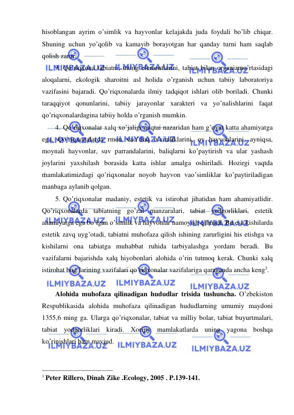  
 
hisoblangan ayrim o’simlik va hayvonlar kelajakda juda foydali bo’lib chiqar. 
Shuning uchun yo’qolib va kamayib borayotgan har qanday turni ham saqlab 
qolish zarur. 
3. Qo’riqxona tabiatni, uning elementlarini, tabiat bilan organizmo’rtasidagi 
aloqalarni, ekologik sharoitni asl holida o’rganish uchun tabiiy laboratoriya 
vazifasini bajaradi. Qo’riqxonalarda ilmiy tadqiqot ishlari olib boriladi. Chunki 
taraqqiyot qonunlarini, tabiiy jarayonlar xarakteri va yo’nalishlarini faqat 
qo’riqxonalardagina tabiiy holda o’rganish mumkin.  
4. Qo’riqxonalar xalq xo’jaligi nuqtai nazaridan ham g’oyat katta ahamiyatga 
ega. Qo’riqxonalarda rmon vao’tloq o’simliklarini, ov hayvonlarini, ayniqsa, 
moynali hayvonlar, suv parrandalarini, baliqlarni ko’paytirish va ular yashash 
joylarini yaxshilash borasida katta ishlar amalga oshiriladi. Hozirgi vaqtda 
mamlakatimizdagi qo’riqxonalar noyob hayvon vao’simliklar ko’paytiriladigan 
manbaga aylanib qolgan. 
5. Qo’riqxonalar madaniy, estetik va istirohat jihatidan ham ahamiyatlidir. 
Qo’riqxonalarda tabiatning go’zal manzaralari, tabiat yodgorliklari, estetik 
ahamiyatga ega bo’lgan o’simlik va hayvonlar namoyish qilinadi. Bu esa kishilarda 
estetik zavq uyg’otadi, tabiatni muhofaza qilish ishining zarurligini his etishga va 
kishilarni ona tabiatga muhabbat ruhida tarbiyalashga yordam beradi. Bu 
vazifalarni bajarishda xalq hiyobonlari alohida o’rin tutmoq kerak. Chunki xalq 
istirohat bog’larining vazifalari qo’riqxonalar vazifalariga qaraganda ancha keng3. 
 
Alohida muhofaza qilinadigan hududlar trisida tushuncha. O’zbekiston 
Respublikasida alohida muhofaza qilinadigan hududlarning umumiy maydoni 
1355,6 ming ga. Ularga qo’riqxonalar, tabiat va milliy bolar, tabiat buyurtmalari, 
tabiat yodgorliklari kiradi. Xorijiy mamlakatlarda uning yagona boshqa 
ko’rinishlari ham mavjud. 
                                                 
3 Peter Rillero, Dinah Zike .Ecology, 2005 . P.139-141. 
 
