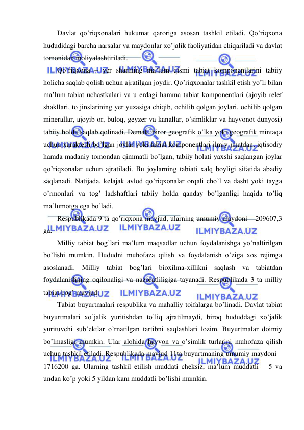  
 
Davlat qo’riqxonalari hukumat qaroriga asosan tashkil etiladi. Qo’riqxona 
hududidagi barcha narsalar va maydonlar xo’jalik faoliyatidan chiqariladi va davlat 
tomonidan moliyalashtiriladi. 
Qo’riqxona – yer sharining ma’lum qismi tabiat komponentlarini tabiiy 
holicha saqlab qolish uchun ajratilgan joydir. Qo’riqxonalar tashkil etish yo’li bilan 
ma’lum tabiat uchastkalari va u erdagi hamma tabiat komponentlari (ajoyib relef 
shakllari, to jinslarining yer yuzasiga chiqib, ochilib qolgan joylari, ochilib qolgan 
minerallar, ajoyib or, buloq, geyzer va kanallar, o’simliklar va hayvonot dunyosi) 
tabiiy holda saqlab qolinadi. Demak, biror geografik o’lka yoki geografik mintaqa 
uchun xarakterli bo’lgan joylar yoki tabiat komponentlari ilmiy jihatdan, iqtisodiy 
hamda madaniy tomondan qimmatli bo’lgan, tabiiy holati yaxshi saqlangan joylar 
qo’riqxonalar uchun ajratiladi. Bu joylarning tabiati xalq boyligi sifatida abadiy 
saqlanadi. Natijada, kelajak avlod qo’riqxonalar orqali cho’l va dasht yoki tayga 
o’rmonlari va tog’ ladshaftlari tabiiy holda qanday bo’lganligi haqida to’liq 
ma’lumotga ega bo’ladi. 
Respublikada 9 ta qo’riqxona mavjud, ularning umumiy maydoni – 209607,3 
ga.  
Milliy tabiat bog’lari ma’lum maqsadlar uchun foydalanishga yo’naltirilgan 
bo’lishi mumkin. Hududni muhofaza qilish va foydalanish o’ziga xos rejimga 
asoslanadi. Milliy tabiat bog’lari bioxilma-xillikni saqlash va tabiatdan 
foydalanishning oqilonaligi va nazoratliligiga tayanadi. Respublikada 3 ta milliy 
tabiat bog’ mavjud. 
Tabiat buyurtmalari respublika va mahalliy toifalarga bo’linadi. Davlat tabiat 
buyurtmalari xo’jalik yuritishdan to’liq ajratilmaydi, biroq hududdagi xo’jalik 
yurituvchi sub’ektlar o’rnatilgan tartibni saqlashlari lozim. Buyurtmalar doimiy 
bo’lmasligi mumkin. Ular alohida hayvon va o’simlik turlarini muhofaza qilish 
uchun tashkil etiladi. Respublikada mavjud 11ta buyurtmaning umumiy maydoni – 
1716200 ga. Ularning tashkil etilish muddati cheksiz, ma’lum muddatli – 5 va 
undan ko’p yoki 5 yildan kam muddatli bo’lishi mumkin. 
