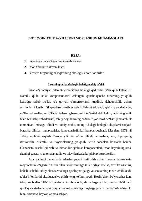 BIOLOGIK XILMA-XILLIKNI MOSLASHUV MUAMMOLARI
REJA:
1. Insonning tabiat ekologik holatiga salbiy ta’siri
2. Inson tiriklikni tiklovchi kuch
3. Biosfera turg‘unligini saqlashiing ekologik chora-tadbirlari
Insonning tabiat ekologik holatiga salbiy ta’siri
Inson o‘z faoliyati bilan atrof-muhitning holatiga qadimdan ta’sir qilib kelgan. U
ovchilik  qilib,  tabiat  komponentlarini  o‘ldirgan,  qancha-qancha  turlarning  yo‘qolib
ketishiga  sabab  bo‘ldi,  o‘t  qo‘ydi,  o‘rmonzorlarni  kuydirdi,  dehqonchilik  uchun
o‘rmonlarni kesib, o‘tloqzorlarni buzib er ochdi. Erlarni tekisladi, qishloq va shaharlar,
yo‘llar va kanallar qurdi. Tabiat bularning hammasini ko‘tarib keldi. Lekin, tabiatningtezlik
bilan buzilishi, zaharlanishi, tabiiy boyliklarning haddan ziyod isrof bo‘lishi jamoatchilik
tomonidan inobatga olindi va tabiiy muhit, uning ichidagi biologik aloqalarni saqlash
borasida olimlar, mutaxassislar, jamoattashkilotlari harakat boshladi. Masalan, 1971 yil
Tabiiy  muhitni  saqlash  Evrupo  yili  deb  e’lon  qilindi,  atmosfera,  suv,  tuproqning
ifloslanishi,  o‘simlik  va  hayvonlarning  yo‘qolib  ketish  sabablari  ko‘rsatib  berildi.
Ulartabiatni tashkil qiluvchi va birdan-bir ajralmas komponentlari, inson hayotining asosi
ekanligi gazeta, ro‘znomalar, radio va televideniyada ko‘plab axborotberildi.
Agar qadimgi zamonlarda erlardan yuqori hosil olish uchun insonlar tez-tez ekin
maydonlarini o‘zgartirib turish bilan tabiiy muhitga ta’sir qilgan bo‘lsa, texnika asrining
kelishi sababli tabiiy ekosistemalarga qishloq xo‘jaligi va sanoatning ta’siri o‘sib ketdi,
tabiat in’omlarini ekspluatatsiya qilish keng ko‘lam yoydi. Hozir, jahon bo‘yicha har kuni
tabiip muhitdan 110-130 gektar er tortib olinpb, shu erlarga yo‘llar, sanoat ob’ektlari,
qishloq va shaharlar qurilmoqda. Sanoat rivojlangan joylarga juda oz mikdorda o‘simlik,
buta, daraxt va hayvonlar moslashgan.
