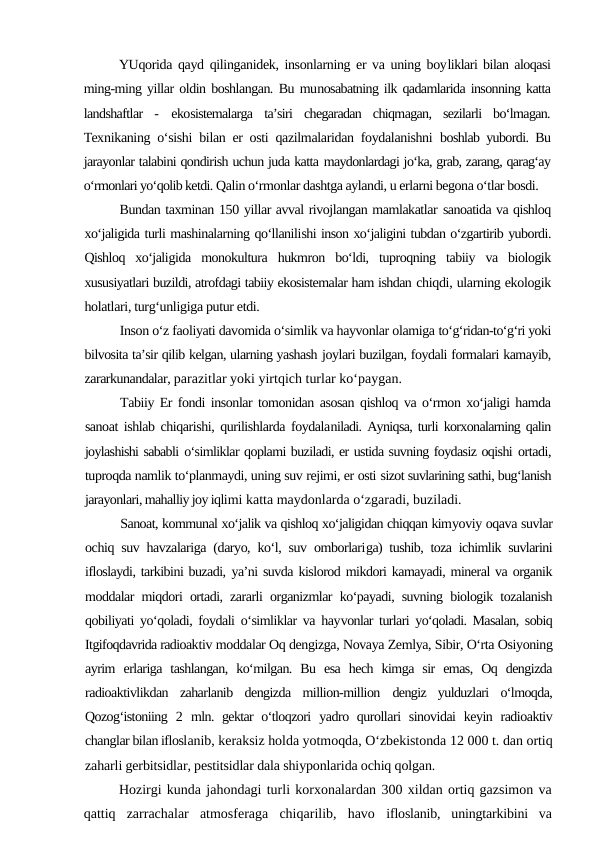 YUqorida qayd qilinganidek, insonlarning er va uning boyliklari bilan aloqasi
ming-ming yillar oldin boshlangan. Bu munosabatning ilk qadamlarida insonning katta
landshaftlar  - ekosistemalarga  ta’siri  chegaradan  chiqmagan,  sezilarli  bo‘lmagan.
Texnikaning o‘sishi bilan er osti qazilmalaridan foydalanishni  boshlab yubordi. Bu
jarayonlar talabini qondirish uchun juda katta maydonlardagi jo‘ka, grab, zarang, qarag‘ay
o‘rmonlari yo‘qolib ketdi. Qalin o‘rmonlar dashtga aylandi, u erlarni begona o‘tlar bosdi.
Bundan taxminan 150 yillar avval rivojlangan mamlakatlar sanoatida va qishloq
xo‘jaligida turli mashinalarning qo‘llanilishi inson xo‘jaligini tubdan o‘zgartirib yubordi.
Qishloq  xo‘jaligida  monokultura  hukmron  bo‘ldi,  tuproqning  tabiiy  va  biologik
xususiyatlari buzildi, atrofdagi tabiiy ekosistemalar ham ishdan chiqdi, ularning ekologik
holatlari, turg‘unligiga putur etdi.
Inson o‘z faoliyati davomida o‘simlik va hayvonlar olamiga to‘g‘ridan-to‘g‘ri yoki
bilvosita ta’sir qilib kelgan, ularning yashash joylari buzilgan, foydali formalari kamayib,
zararkunandalar, parazitlar yoki yirtqich turlar ko‘paygan.
Tabiiy Er fondi insonlar tomonidan asosan qishloq va o‘rmon xo‘jaligi hamda
sanoat ishlab chiqarishi, qurilishlarda foydalaniladi. Ayniqsa, turli korxonalarning qalin
joylashishi sababli o‘simliklar qoplami buziladi, er ustida suvning foydasiz oqishi ortadi,
tuproqda namlik to‘planmaydi, uning suv rejimi, er osti sizot suvlarining sathi, bug‘lanish
jarayonlari, mahalliy joy iqlimi katta maydonlarda o‘zgaradi, buziladi.
Sanoat, kommunal xo‘jalik va qishloq xo‘jaligidan chiqqan kimyoviy oqava suvlar
ochiq suv havzalariga (daryo, ko‘l, suv omborlariga) tushib, toza ichimlik suvlarini
ifloslaydi, tarkibini buzadi, ya’ni suvda kislorod mikdori kamayadi, mineral va organik
moddalar miqdori ortadi, zararli organizmlar ko‘payadi, suvning biologik tozalanish
qobiliyati yo‘qoladi, foydali o‘simliklar va hayvonlar turlari yo‘qoladi. Masalan, sobiq
Itgifoqdavrida radioaktiv moddalar Oq dengizga, Novaya Zemlya, Sibir, O‘rta Osiyoning
ayrim  erlariga  tashlangan,  ko‘milgan.  Bu  esa  hech  kimga  sir  emas,  Oq  dengizda
radioaktivlikdan  zaharlanib  dengizda  million-million  dengiz  yulduzlari  o‘lmoqda,
Qozog‘istoniing  2  mln. gektar o‘tloqzori  yadro qurollari  sinovidai  keyin radioaktiv
changlar bilan ifloslanib, keraksiz holda yotmoqda, O‘zbekistonda 12 000 t. dan ortiq
zaharli gerbitsidlar, pestitsidlar dala shiyponlarida ochiq qolgan.
Hozirgi kunda jahondagi turli korxonalardan 300 xildan ortiq gazsimon va
qattiq  zarrachalar  atmosferaga  chiqarilib,  havo  ifloslanib,  uningtarkibini  va
