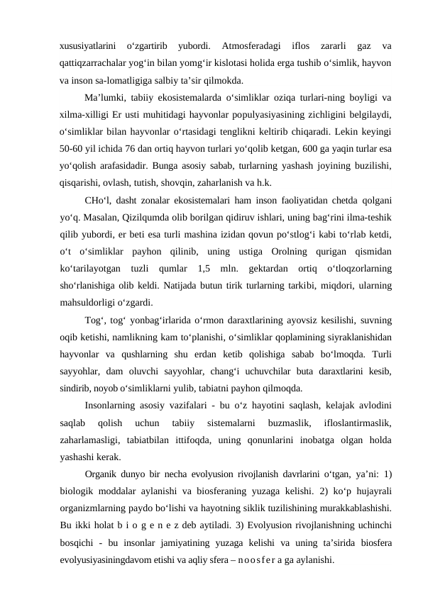 xususiyatlarini  o‘zgartirib  yubordi.
 Atmosferadagi  iflos  zararli  gaz  va
qattiqzarrachalar yog‘in bilan yomg‘ir kislotasi holida erga tushib o‘simlik, hayvon
va inson sa-lomatligiga salbiy ta’sir qilmokda.
Ma’lumki, tabiiy ekosistemalarda o‘simliklar oziqa turlari-ning boyligi va
xilma-xilligi Er usti muhitidagi hayvonlar populyasiyasining zichligini belgilaydi,
o‘simliklar bilan hayvonlar o‘rtasidagi tenglikni keltirib chiqaradi. Lekin keyingi
50-60 yil ichida 76 dan ortiq hayvon turlari yo‘qolib ketgan, 600 ga yaqin turlar esa
yo‘qolish arafasidadir. Bunga asosiy sabab, turlarning yashash joyining buzilishi,
qisqarishi, ovlash, tutish, shovqin, zaharlanish va h.k.
CHo‘l, dasht zonalar ekosistemalari ham inson faoliyatidan chetda  qolgani
yo‘q. Masalan, Qizilqumda olib borilgan qidiruv ishlari, uning bag‘rini ilma-teshik
qilib yubordi, er beti esa turli mashina izidan qovun po‘stlog‘i kabi to‘rlab ketdi,
o‘t  o‘simliklar  payhon  qilinib,  uning  ustiga  Orolning  qurigan  qismidan
ko‘tarilayotgan  tuzli  qumlar  1,5  mln.  gektardan  ortiq  o‘tloqzorlarning
sho‘rlanishiga olib keldi. Natijada butun tirik turlarning tarkibi, miqdori, ularning
mahsuldorligi o‘zgardi.
Tog‘, tog‘ yonbag‘irlarida o‘rmon daraxtlarining ayovsiz kesilishi, suvning
oqib ketishi, namlikning kam to‘planishi, o‘simliklar qoplamining siyraklanishidan
hayvonlar  va  qushlarning  shu  erdan  ketib  qolishiga  sabab  bo‘lmoqda.  Turli
sayyohlar,  dam  oluvchi  sayyohlar,  chang‘i  uchuvchilar  buta  daraxtlarini  kesib,
sindirib, noyob o‘simliklarni yulib, tabiatni payhon qilmoqda.
Insonlarning asosiy vazifalari - bu o‘z hayotini saqlash, kelajak avlodini
saqlab  qolish  uchun  tabiiy  sistemalarni  buzmaslik,  ifloslantirmaslik,
zaharlamasligi,  tabiatbilan  ittifoqda,  uning  qonunlarini  inobatga  olgan  holda
yashashi kerak.
Organik dunyo bir necha evolyusion rivojlanish davrlarini o‘tgan,  ya’ni:  1)
biologik moddalar aylanishi va biosferaning yuzaga kelishi.  2)  ko‘p hujayrali
organizmlarning paydo bo‘lishi va hayotning siklik tuzilishining murakkablashishi.
Bu ikki holat b i o g e n e z deb aytiladi. 3) Evolyusion rivojlanishning uchinchi
bosqichi  - bu  insonlar  jamiyatining  yuzaga  kelishi  va  uning  ta’sirida  biosfera
evolyusiyasiningdavom etishi va aqliy sfera – noosfer a ga aylanishi.
