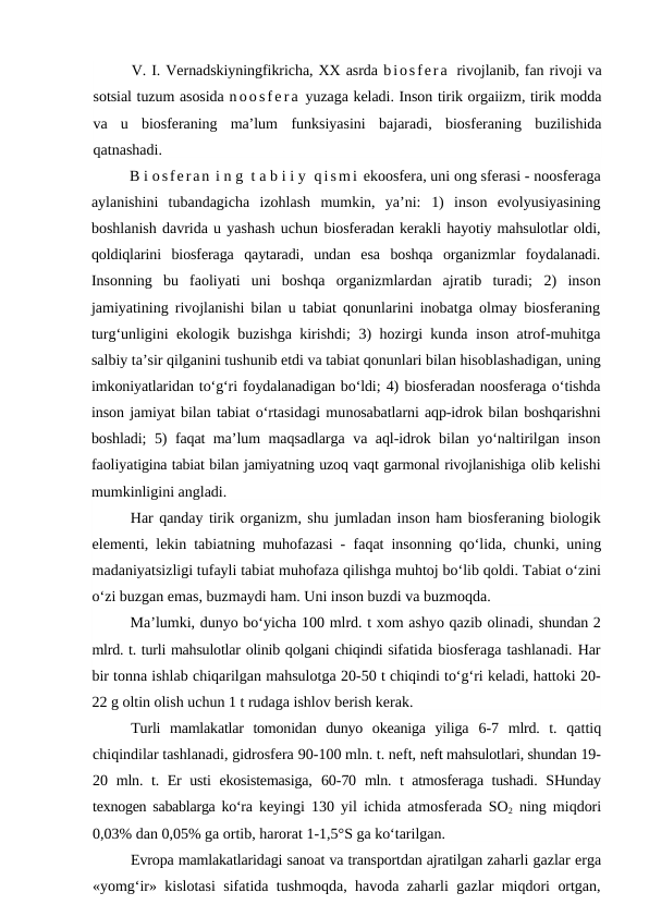 V. I. Vernadskiyningfikricha, XX asrda biosfera  rivojlanib, fan rivoji va
sotsial tuzum asosida no os f e r a  yuzaga keladi. Inson tirik orgaiizm, tirik modda
va  u  biosferaning  ma’lum  funksiyasini  bajaradi,  biosferaning  buzilishida
qatnashadi.
B i osferan i n g  t a b i i y  qi sm i  ekoosfera, uni ong sferasi - noosferaga
aylanishini  tubandagicha  izohlash  mumkin,  ya’ni:  1)  inson  evolyusiyasining
boshlanish davrida u yashash uchun biosferadan kerakli hayotiy mahsulotlar oldi,
qoldiqlarini  biosferaga  qaytaradi,  undan  esa  boshqa  organizmlar  foydalanadi.
Insonning  bu  faoliyati  uni  boshqa  organizmlardan  ajratib  turadi;  2)  inson
jamiyatining rivojlanishi bilan u tabiat qonunlarini inobatga olmay biosferaning
turg‘unligini ekologik buzishga kirishdi;  3)  hozirgi kunda inson atrof-muhitga
salbiy ta’sir qilganini tushunib etdi va tabiat qonunlari bilan hisoblashadigan, uning
imkoniyatlaridan to‘g‘ri foydalanadigan bo‘ldi; 4) biosferadan noosferaga o‘tishda
inson jamiyat bilan tabiat o‘rtasidagi munosabatlarni aqp-idrok bilan boshqarishni
boshladi;  5)  faqat ma’lum maqsadlarga va aql-idrok bilan yo‘naltirilgan inson
faoliyatigina tabiat bilan jamiyatning uzoq vaqt garmonal rivojlanishiga olib kelishi
mumkinligini angladi.
Har qanday tirik organizm, shu jumladan inson ham biosferaning biologik
elementi, lekin tabiatning muhofazasi - faqat insonning qo‘lida, chunki, uning
madaniyatsizligi tufayli tabiat muhofaza qilishga muhtoj bo‘lib qoldi. Tabiat o‘zini
o‘zi buzgan emas, buzmaydi ham. Uni inson buzdi va buzmoqda.
Ma’lumki, dunyo bo‘yicha 100 mlrd. t xom ashyo qazib olinadi, shundan 2
mlrd. t. turli mahsulotlar olinib qolgani chiqindi sifatida biosferaga tashlanadi. Har
bir tonna ishlab chiqarilgan mahsulotga 20-50 t chiqindi to‘g‘ri keladi, hattoki 20-
22 g oltin olish uchun 1 t rudaga ishlov berish kerak.
Turli  mamlakatlar  tomonidan  dunyo  okeaniga  yiliga  6-7  mlrd.  t.  qattiq
chiqindilar tashlanadi, gidrosfera 90-100 mln. t. neft, neft mahsulotlari, shundan 19-
20  mln. t. Er usti ekosistemasiga,  60-70  mln. t atmosferaga tushadi. SHunday
texnogen sabablarga ko‘ra  keyingi  130  yil ichida atmosferada SO2 ning miqdori
0,03% dan 0,05% ga ortib, harorat 1-1,5°S ga ko‘tarilgan.
Evropa mamlakatlaridagi sanoat va transportdan ajratilgan zaharli gazlar erga
«yomg‘ir» kislotasi sifatida tushmoqda, havoda zaharli gazlar miqdori ortgan,
