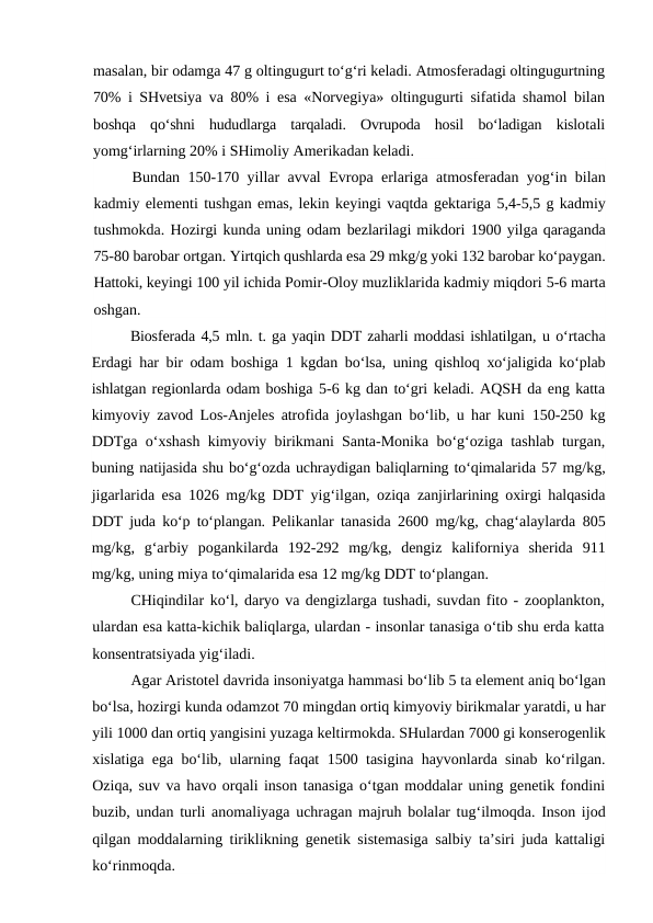 masalan, bir odamga 47 g oltingugurt to‘g‘ri keladi. Atmosferadagi oltingugurtning
70%  i SHvetsiya  va  80%  i esa «Norvegiya» oltingugurti sifatida shamol bilan
boshqa  qo‘shni  hududlarga  tarqaladi.  Ovrupoda  hosil  bo‘ladigan  kislotali
yomg‘irlarning 20% i SHimoliy Amerikadan keladi.
Bundan  150-170  yillar avval Evropa erlariga atmosferadan yog‘in bilan
kadmiy elementi tushgan emas, lekin keyingi vaqtda gektariga 5,4-5,5 g kadmiy
tushmokda. Hozirgi kunda uning odam bezlarilagi mikdori 1900 yilga qaraganda
75-80 barobar ortgan. Yirtqich qushlarda esa 29 mkg/g yoki 132 barobar ko‘paygan.
Hattoki, keyingi 100 yil ichida Pomir-Oloy muzliklarida kadmiy miqdori 5-6 marta
oshgan.
Biosferada 4,5 mln. t. ga yaqin DDT zaharli moddasi ishlatilgan, u o‘rtacha
Erdagi har bir odam boshiga  1  kgdan bo‘lsa, uning qishloq  xo‘jaligida ko‘plab
ishlatgan regionlarda odam boshiga 5-6 kg dan to‘gri keladi. AQSH da eng katta
kimyoviy zavod Los-Anjeles atrofida joylashgan bo‘lib, u har kuni  150-250  kg
DDTga o‘xshash kimyoviy birikmani Santa-Monika bo‘g‘oziga tashlab turgan,
buning natijasida shu bo‘g‘ozda uchraydigan baliqlarning to‘qimalarida 57 mg/kg,
jigarlarida esa  1026  mg/kg DDT yig‘ilgan, oziqa  zanjirlarining oxirgi halqasida
DDT juda ko‘p to‘plangan. Pelikanlar tanasida  2600  mg/kg, chag‘alaylarda  805
mg/kg,  g‘arbiy  pogankilarda  192-292  mg/kg,  dengiz  kaliforniya  sherida  911
mg/kg, uning miya to‘qimalarida esa 12 mg/kg DDT to‘plangan.
CHiqindilar ko‘l, daryo va dengizlarga tushadi, suvdan fito - zooplankton,
ulardan esa katta-kichik baliqlarga, ulardan - insonlar tanasiga o‘tib shu erda katta
konsentratsiyada yig‘iladi.
Agar Aristotel davrida insoniyatga hammasi bo‘lib 5 ta element aniq bo‘lgan
bo‘lsa, hozirgi kunda odamzot 70 mingdan ortiq kimyoviy birikmalar yaratdi, u har
yili 1000 dan ortiq yangisini yuzaga keltirmokda. SHulardan 7000 gi konserogenlik
xislatiga ega bo‘lib, ularning faqat  1500  tasigina hayvonlarda sinab ko‘rilgan.
Oziqa, suv va havo orqali inson tanasiga o‘tgan moddalar uning genetik fondini
buzib, undan turli anomaliyaga uchragan majruh bolalar tug‘ilmoqda. Inson ijod
qilgan moddalarning tiriklikning genetik sistemasiga salbiy ta’siri juda kattaligi
ko‘rinmoqda.
