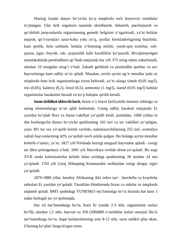Hozirgi  kunda  dunyo  bo‘yicha  ko‘p  miqdorda  turli  kimyoviy  moddalar
to‘plangan.  Ular  tirik  organizm  tanasida  oksidlanish,  tiklanish,  parchalanish  va
qo‘shilish jarayonlarida organizmning genetik  belgisini o‘zgartiradi, ya’ni bolalar
majruh, qo‘l-oyoqlari uzun-kalta yoki yo‘q, ayollar homiladorligining buzilishi,
kam qonlik,  bola tashlash, bolalar o‘limining ortishi, yurak-qon tomirlar, osh-
qozon, jigar, buyrak, rak, uyqusizlik kabi kasalliklar ko‘payadi.  Rivojlanayotgan
mamlakatlarda pestitsidlarni qo‘llash natijasida har yili 375 ming odam zaharlanadi,
ulardan  10 mingdan ortig‘i  o‘ladi. Zaharli gerbitsid va pestitsidlar qushlar va suv
hayvonlariga ham salbiy ta’sir qiladi. Masalan, suvda ayrim og‘ir metallar juda oz
miqdorda ham tirik organizmlarga ziyon keltiradi, ya’ni ularga simob (0,05 mg/l),
mis (0,05), kadmiy (0,2), fenol (0,5), ammoniy (1 mg/l), sianid (0,05 mg/l) kabilar
organimzlar harakatini buzadi va ko‘p baliqlar qirilib ketadi. 
Inson tiriklikni tiklovchi kuch. Inson o‘z hayot faoliyatida tinimsiz tabiatga va
uning elementlariga ta’sir qilib kelmokda. Uning salbiy harakati  natijasida  Er
yuzidan ko‘plab flora va fauna vakillari yo‘qolib ketdi, jumladan, 1600 yildan to
shu kunlargacha dunyo bo‘yicha qushlarning 162 turi va tur vakillari yo‘qolgan,
yana 381 tur esa yo‘qolib ketish xavfida, sutemizuvchilarning 255 turi, avstraliya
xaltali hayvonlarining 42% yo‘qolish xavfi ostida qolgan. Bu holatga ayrim misollar
keltirib o‘tamiz, ya’ni, 1827 yili Polshada hozirgi muguzli hayvonlar ajdodi - oxirgi
tur (Bos primigentus) o‘ladi. 1681 yili Mavrikiya orolida dront yo‘qoladi. Bu erga
XVII asrda kolonizatorlar kelishi bilan oroldagi qushlarning  28  turidan  24  tasi
yo‘qoladi.  1765  yili Uzoq SHarqning Kommandor orollaridan oxirgi  dengiz sigiri
yo‘qoladi.
1870-1880 yillar Janubiy Afrikaning ikki zebra turi - burchella va kvachcha
zebralari Er yuzidan yo‘qoladi. Tasodifan Hindistonda bizon va zubrlar oz miqdorda
saqlanib qoladi. BMT qoshidagi YUNESKO ma’lumotiga ko‘ra hozirda har kuni 1
tadan biologik tur yo‘qolmoqda.
Har xil ma’lumotlarga ko‘ra, hozir Er yuzida  2-3  mln. organizmlar turlari
bo‘lib, ulardan 1,5 mln. hayvon va 350 (500)000 o‘simliklar turlari mavjud. Ba’zi
ma’lumotlarga ko‘ra, faqat hasharotlarning soni 8-12 mln. turni tashkil qilar ekan.
Ularning ko‘plari fanga kirgan emas.
