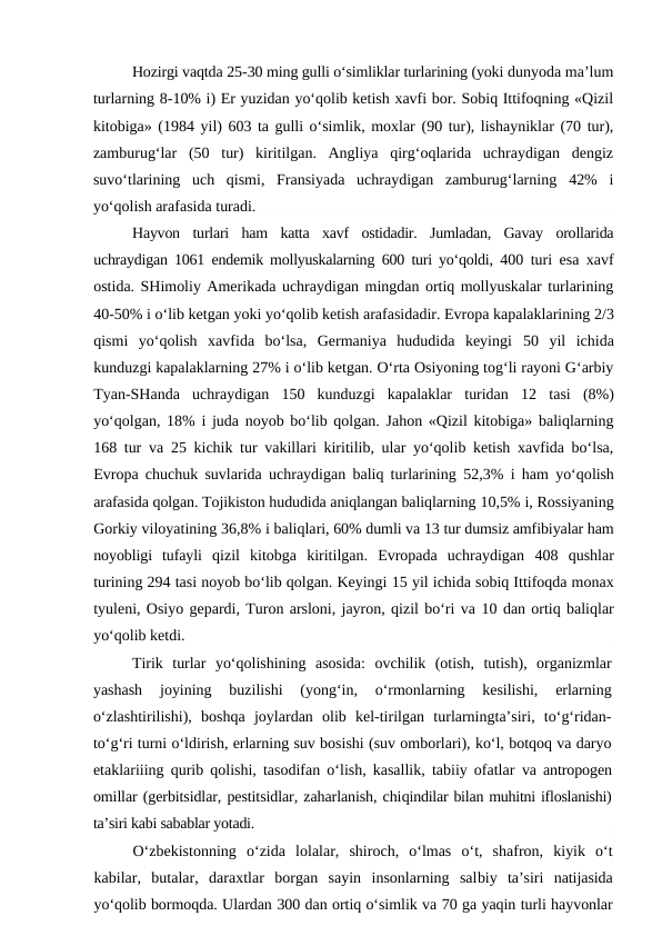 Hozirgi vaqtda 25-30 ming gulli o‘simliklar turlarining (yoki dunyoda ma’lum
turlarning 8-10% i) Er yuzidan yo‘qolib ketish xavfi bor. Sobiq Ittifoqning «Qizil
kitobiga» (1984 yil) 603 ta gulli o‘simlik, moxlar (90 tur), lishayniklar (70 tur),
zamburug‘lar  (50  tur)  kiritilgan.  Angliya  qirg‘oqlarida  uchraydigan  dengiz
suvo‘tlarining  uch  qismi,  Fransiyada  uchraydigan  zamburug‘larning  42%  i
yo‘qolish arafasida turadi.
Hayvon  turlari  ham  katta  xavf  ostidadir.  Jumladan,  Gavay  orollarida
uchraydigan  1061  endemik mollyuskalarning  600  turi yo‘qoldi,  400  turi esa xavf
ostida. SHimoliy Amerikada uchraydigan mingdan ortiq mollyuskalar turlarining
40-50% i o‘lib ketgan yoki yo‘qolib ketish arafasidadir. Evropa kapalaklarining 2/3
qismi  yo‘qolish  xavfida  bo‘lsa,  Germaniya  hududida  keyingi  50  yil  ichida
kunduzgi kapalaklarning 27% i o‘lib ketgan. O‘rta Osiyoning tog‘li rayoni G‘arbiy
Tyan-SHanda  uchraydigan  150  kunduzgi  kapalaklar  turidan  12  tasi  (8%)
yo‘qolgan,  18%  i juda noyob bo‘lib qolgan. Jahon «Qizil kitobiga» baliqlarning
168  tur va  25  kichik tur vakillari kiritilib, ular yo‘qolib ketish xavfida bo‘lsa,
Evropa chuchuk suvlarida uchraydigan baliq turlarining  52,3%  i ham yo‘qolish
arafasida qolgan. Tojikiston hududida aniqlangan baliqlarning 10,5% i, Rossiyaning
Gorkiy viloyatining 36,8% i baliqlari, 60% dumli va 13 tur dumsiz amfibiyalar ham
noyobligi  tufayli  qizil  kitobga  kiritilgan.  Evropada  uchraydigan  408  qushlar
turining 294 tasi noyob bo‘lib qolgan. Keyingi 15 yil ichida sobiq Ittifoqda monax
tyuleni, Osiyo gepardi, Turon arsloni, jayron, qizil bo‘ri va 10 dan ortiq baliqlar
yo‘qolib ketdi.
Tirik  turlar  yo‘qolishining  asosida:  ovchilik  (otish,  tutish),  organizmlar
yashash  joyining  buzilishi  (yong‘in,  o‘rmonlarning  kesilishi,  erlarning
o‘zlashtirilishi),  boshqa  joylardan  olib  kel-tirilgan  turlarningta’siri,  to‘g‘ridan-
to‘g‘ri turni o‘ldirish, erlarning suv bosishi (suv omborlari), ko‘l, botqoq va daryo
etaklariiing qurib qolishi, tasodifan o‘lish, kasallik, tabiiy ofatlar  va antropogen
omillar (gerbitsidlar, pestitsidlar, zaharlanish, chiqindilar bilan muhitni ifloslanishi)
ta’siri kabi sabablar yotadi.
O‘zbekistonning  o‘zida  lolalar,  shiroch,  o‘lmas  o‘t,  shafron,  kiyik  o‘t
kabilar,  butalar,  daraxtlar  borgan  sayin  insonlarning  salbiy  ta’siri  natijasida
yo‘qolib bormoqda. Ulardan 300 dan ortiq o‘simlik va 70 ga yaqin turli hayvonlar
