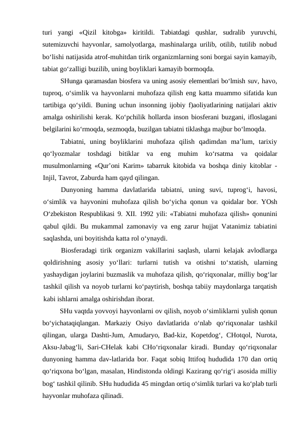 turi  yangi  «Qizil  kitobga»  kiritildi.  Tabiatdagi  qushlar,  sudralib  yuruvchi,
sutemizuvchi hayvonlar, samolyotlarga, mashinalarga urilib, otilib, tutilib nobud
bo‘lishi natijasida atrof-muhitdan tirik organizmlarning soni borgai sayin kamayib,
tabiat go‘zalligi buzilib, uning boyliklari kamayib bormoqda.
SHunga qaramasdan biosfera va uning asosiy elementlari bo‘lmish suv, havo,
tuproq, o‘simlik va hayvonlarni muhofaza qilish eng katta muammo sifatida kun
tartibiga qo‘yildi. Buning uchun insonning ijobiy f)aoliyatlarining natijalari aktiv
amalga oshirilishi kerak. Ko‘pchilik hollarda inson biosferani buzgani, ifloslagani
belgilarini ko‘rmoqda, sezmoqda, buzilgan tabiatni tiklashga majbur bo‘lmoqda.
Tabiatni,  uning  boyliklarini  muhofaza  qilish  qadimdan  ma’lum,  tarixiy
qo‘lyozmalar  toshdagi  bitiklar  va  eng  muhim  ko‘rsatma
 va  qoidalar
musulmonlarning «Qur’oni Karim» tabarruk kitobida  va boshqa diniy kitoblar -
Injil, Tavrot, Zaburda ham qayd qilingan.
Dunyoning  hamma  davlatlarida  tabiatni,  uning  suvi,  tuprog‘i,  havosi,
o‘simlik va hayvonini muhofaza qilish bo‘yicha qonun va  qoidalar bor. YOsh
O‘zbekiston Respublikasi  9.  XII.  1992  yili: «Tabiatni muhofaza qilish» qonunini
qabul qildi. Bu mukammal zamonaviy va eng zarur hujjat Vatanimiz tabiatini
saqlashda, uni boyitishda katta rol o‘ynaydi.
Biosferadagi tirik organizm vakillarini saqlash, ularni kelajak avlodlarga
qoldirishning  asosiy  yo‘llari:  turlarni  tutish  va  otishni  to‘xtatish,  ularning
yashaydigan joylarini buzmaslik va muhofaza qilish, qo‘riqxonalar, milliy bog‘lar
tashkil qilish va noyob turlarni ko‘paytirish, boshqa tabiiy maydonlarga tarqatish
kabi ishlarni amalga oshirishdan iborat.
SHu vaqtda yovvoyi hayvonlarni ov qilish, noyob o‘simliklarni yulish qonun
bo‘yichataqiqlangan.  Markaziy  Osiyo  davlatlarida  o‘nlab  qo‘riqxonalar  tashkil
qilingan, ularga Dashti-Jum, Amudaryo, Bad-kiz, Kopetdog‘, CHotqol, Nurota,
Aksu-Jabag‘li,  Sari-CHelak  kabi  CHo‘riqxonalar  kiradi.  Bunday  qo‘riqxonalar
dunyoning hamma dav-latlarida bor. Faqat sobiq Ittifoq hududida  170  dan ortiq
qo‘riqxona bo‘lgan, masalan, Hindistonda oldingi Kazirang qo‘rig‘i asosida milliy
bog‘ tashkil qilinib. SHu hududida 45 mingdan ortiq o‘simlik turlari va ko‘plab turli
hayvonlar muhofaza qilinadi.
