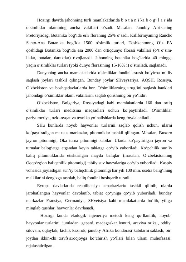 Hozirgi davrda jahonning turli mamlakatlarida b o t a n i ka b o g‘ l a r ida
o‘simliklar  olamining  ancha  vakillari  o‘sadi.  Masalan,  Janubiy  Afrikaning
Pretoriyadagi Botanika bog‘ida erli floraning 25% o‘sadi. Kaliforniyaning Rancho
Santo-Ana  Botanika  bog‘ida  1500  o‘simlik  turlari,  Toshkentnnng  O‘z  FA
qoshidagi Botanika bog‘ida esa  2000  dan ortiqdunyo florasi vakillari (o‘t o‘sim-
liklar, butalar, daraxtlar) rivojlanadi. Jahonning botanika bog‘larida  40  mingga
yaqin o‘simliklar turlari (yoki dunyo florasining 15-16% i) o‘stiriladi, saqlanadi.
Dunyoning ancha mamlakatlarida o‘simliklar fondini asrash bo‘yicha  milliy
saqlash  joylari  tashkil  qilingan.  Bunday  joylar  SHveysariya,  AQSH,  Rossiya,
O‘zbekiston va boshqadavlatlarda bor. O‘simliklarning urug‘ini saqlash banklari
jahondagi o‘simliklar olami vakillarini saqlab qolishning bir yo‘lidir.
O‘zbekiston,  Bolgariya,  Rossiyadagi  kabi  mamlakatlarda  160  dan  ortiq
o‘simliklar  turlari  meditsina  maqsadlari  uchun  ko‘paytiriladi.  O‘simliklar
parfyumeriya, oziq-ovqat va texnika yo‘nalishlarda keng foydalaniladi.
SHu  kunlarda  noyob  hayvonlar  turlarini  saqlab  qolish  uchun,  ularni
ko‘paytiradigan maxsus markazlar, pitomniklar tashkil qilingan. Masalan, Buxoro
jayron pitomnigi, Oka turna pitomnigi kabilar. Ularda ko‘paytirilgan jayron va
turnalar balog‘atga  etgandan keyin tabiatga qo‘yib yuboriladi. Ko‘pchilik sun’iy
baliq  pitomniklarida  etishtirilgan  mayda  baliqlar  (masalan,  O‘zbekistonning
Oqqo‘rg‘on baliqchilik pitomnigi) tabiiy suv havzalariga qo‘yib yuboriladi. Kaspiy
vohasida joylashgan sun’iy baliqchilik pitomnigi har yili 100 mln. osetra balig‘ining
malkilarini dengizga tashlab, baliq fondini boshqarib turadi.
Evropa  davlatlarida  reabilitatsiya  «markazlari»  tashkil  qilinib,  ularda
jarohatlangan  hayvonlar  davolanib,  tabiat  qo‘yniga  qo‘yib  yuboriladi,  bunday
markazlar  Fransiya,  Germaniya,  SHvetsiya  kabi  mamlakatlarda  bo‘lib,  yiliga
minglab qushlar, hayvonlar davrlanadi.
 Hozirgi  kunda  ekologik  injeneriya  metodi  keng  qo‘llanilib,  noyob
hayvonlar turlarini, jumladan, gepard, madagaskar lemuri, araviya oriksi, oddiy
silovsin, oqlaylak, kichik kazirok, janubiy Afrika kondorasi kabilarni saklash, bir
joydan  ikkin-chi  xavfsizroqjoyga  ko‘chirish  yo‘llari  bilan  ularni  muhofazasi
rejalashtirilgan.
