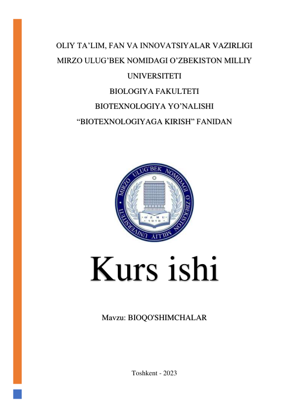  
OLIY TA’LIM, FAN VA INNOVATSIYALAR VAZIRLIGI 
MIRZO ULUG’BEK NOMIDAGI O’ZBEKISTON MILLIY 
UNIVERSITETI 
BIOLOGIYA FAKULTETI 
BIOTEXNOLOGIYA YO’NALISHI 
“BIOTEXNOLOGIYAGA KIRISH” FANIDAN 
 
 
 
Kurs ishi 
Mavzu: BIOQO'SHIMCHALAR 
 
 
 
Toshkent - 2023 
 
