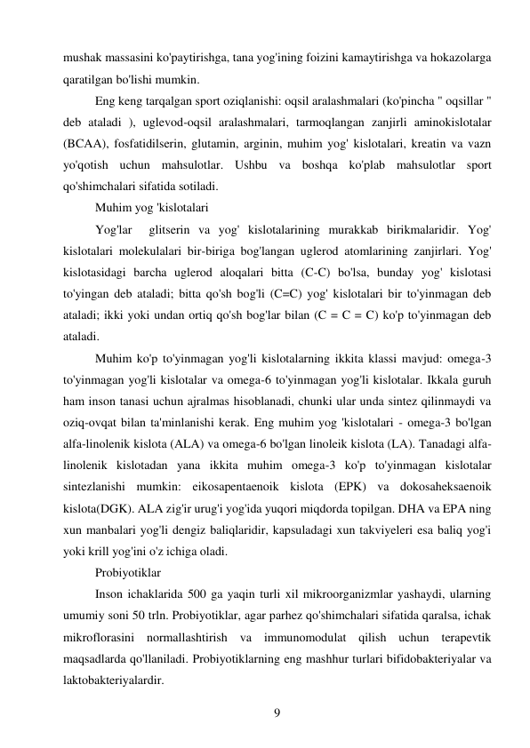 9 
 
mushak massasini ko'paytirishga, tana yog'ining foizini kamaytirishga va hokazolarga 
qaratilgan bo'lishi mumkin. 
Eng keng tarqalgan sport oziqlanishi: oqsil aralashmalari (ko'pincha " oqsillar " 
deb ataladi ), uglevod-oqsil aralashmalari, tarmoqlangan zanjirli aminokislotalar 
(BCAA), fosfatidilserin, glutamin, arginin, muhim yog' kislotalari, kreatin va vazn 
yo'qotish uchun mahsulotlar. Ushbu va boshqa ko'plab mahsulotlar sport 
qo'shimchalari sifatida sotiladi. 
Muhim yog 'kislotalari  
Yog'lar  glitserin va yog' kislotalarining murakkab birikmalaridir. Yog' 
kislotalari molekulalari bir-biriga bog'langan uglerod atomlarining zanjirlari. Yog' 
kislotasidagi barcha uglerod aloqalari bitta (C-C) bo'lsa, bunday yog' kislotasi 
to'yingan deb ataladi; bitta qo'sh bog'li (C=C) yog' kislotalari bir to'yinmagan deb 
ataladi; ikki yoki undan ortiq qo'sh bog'lar bilan (C = C = C) ko'p to'yinmagan deb 
ataladi. 
Muhim ko'p to'yinmagan yog'li kislotalarning ikkita klassi mavjud: omega-3 
to'yinmagan yog'li kislotalar va omega-6 to'yinmagan yog'li kislotalar. Ikkala guruh 
ham inson tanasi uchun ajralmas hisoblanadi, chunki ular unda sintez qilinmaydi va 
oziq-ovqat bilan ta'minlanishi kerak. Eng muhim yog 'kislotalari - omega-3 bo'lgan 
alfa-linolenik kislota (ALA) va omega-6 bo'lgan linoleik kislota (LA). Tanadagi alfa-
linolenik kislotadan yana ikkita muhim omega-3 ko'p to'yinmagan kislotalar 
sintezlanishi mumkin: eikosapentaenoik kislota (EPK) va dokosaheksaenoik 
kislota(DGK). ALA zig'ir urug'i yog'ida yuqori miqdorda topilgan. DHA va EPA ning 
xun manbalari yog'li dengiz baliqlaridir, kapsuladagi xun takviyeleri esa baliq yog'i 
yoki krill yog'ini o'z ichiga oladi. 
Probiyotiklar  
Inson ichaklarida 500 ga yaqin turli xil mikroorganizmlar yashaydi, ularning 
umumiy soni 50 trln. Probiyotiklar, agar parhez qo'shimchalari sifatida qaralsa, ichak 
mikroflorasini normallashtirish va immunomodulat qilish uchun terapevtik 
maqsadlarda qo'llaniladi. Probiyotiklarning eng mashhur turlari bifidobakteriyalar va 
laktobakteriyalardir. 
