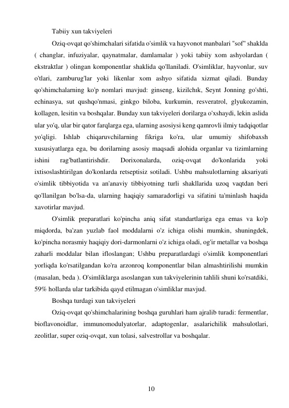 10 
 
Tabiiy xun takviyeleri  
Oziq-ovqat qo'shimchalari sifatida o'simlik va hayvonot manbalari "sof" shaklda 
( changlar, infuziyalar, qaynatmalar, damlamalar ) yoki tabiiy xom ashyolardan ( 
ekstraktlar ) olingan komponentlar shaklida qo'llaniladi. O'simliklar, hayvonlar, suv 
o'tlari, zamburug'lar yoki likenlar xom ashyo sifatida xizmat qiladi. Bunday 
qo'shimchalarning ko'p nomlari mavjud: ginseng, kizilchık, Seynt Jonning go'shti, 
echinasya, sut qushqo'nmasi, ginkgo biloba, kurkumin, resveratrol, glyukozamin, 
kollagen, lesitin va boshqalar. Bunday xun takviyeleri dorilarga o'xshaydi, lekin aslida 
ular yo'q, ular bir qator farqlarga ega, ularning asosiysi keng qamrovli ilmiy tadqiqotlar 
yo'qligi. Ishlab chiqaruvchilarning fikriga ko'ra, ular umumiy shifobaxsh 
xususiyatlarga ega, bu dorilarning asosiy maqsadi alohida organlar va tizimlarning 
ishini 
rag'batlantirishdir. 
Dorixonalarda, 
oziq-ovqat 
do'konlarida 
yoki 
ixtisoslashtirilgan do'konlarda retseptisiz sotiladi. Ushbu mahsulotlarning aksariyati 
o'simlik tibbiyotida va an'anaviy tibbiyotning turli shakllarida uzoq vaqtdan beri 
qo'llanilgan bo'lsa-da, ularning haqiqiy samaradorligi va sifatini ta'minlash haqida 
xavotirlar mavjud. 
O'simlik preparatlari ko'pincha aniq sifat standartlariga ega emas va ko'p 
miqdorda, ba'zan yuzlab faol moddalarni o'z ichiga olishi mumkin, shuningdek, 
ko'pincha norasmiy haqiqiy dori-darmonlarni o'z ichiga oladi, og'ir metallar va boshqa 
zaharli moddalar bilan ifloslangan; Ushbu preparatlardagi o'simlik komponentlari 
yorliqda ko'rsatilgandan ko'ra arzonroq komponentlar bilan almashtirilishi mumkin 
(masalan, beda ). O'simliklarga asoslangan xun takviyelerinin tahlili shuni ko'rsatdiki, 
59% hollarda ular tarkibida qayd etilmagan o'simliklar mavjud. 
Boshqa turdagi xun takviyeleri  
Oziq-ovqat qo'shimchalarining boshqa guruhlari ham ajralib turadi: fermentlar, 
bioflavonoidlar, immunomodulyatorlar, adaptogenlar, asalarichilik mahsulotlari, 
zeolitlar, super oziq-ovqat, xun tolasi, salvestrollar va boshqalar. 
 
 
 
