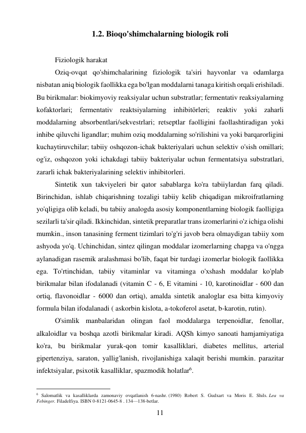 11 
 
1.2. Bioqo'shimchalarning biologik roli 
 
Fiziologik harakat  
Oziq-ovqat qo'shimchalarining fiziologik ta'siri hayvonlar va odamlarga 
nisbatan aniq biologik faollikka ega bo'lgan moddalarni tanaga kiritish orqali erishiladi. 
Bu birikmalar: biokimyoviy reaksiyalar uchun substratlar; fermentativ reaksiyalarning 
kofaktorlari; fermentativ reaktsiyalarning inhibitörleri; reaktiv yoki zaharli 
moddalarning absorbentlari/sekvestrlari; retseptlar faolligini faollashtiradigan yoki 
inhibe qiluvchi ligandlar; muhim oziq moddalarning so'rilishini va yoki barqarorligini 
kuchaytiruvchilar; tabiiy oshqozon-ichak bakteriyalari uchun selektiv o'sish omillari; 
og'iz, oshqozon yoki ichakdagi tabiiy bakteriyalar uchun fermentatsiya substratlari, 
zararli ichak bakteriyalarining selektiv inhibitorleri. 
Sintetik xun takviyeleri bir qator sabablarga ko'ra tabiiylardan farq qiladi. 
Birinchidan, ishlab chiqarishning tozaligi tabiiy kelib chiqadigan mikroifratlarning 
yo'qligiga olib keladi, bu tabiiy analogda asosiy komponentlarning biologik faolligiga 
sezilarli ta'sir qiladi. Ikkinchidan, sintetik preparatlar trans izomerlarini o'z ichiga olishi 
mumkin., inson tanasining ferment tizimlari to'g'ri javob bera olmaydigan tabiiy xom 
ashyoda yo'q. Uchinchidan, sintez qilingan moddalar izomerlarning chapga va o'ngga 
aylanadigan rasemik aralashmasi bo'lib, faqat bir turdagi izomerlar biologik faollikka 
ega. To'rtinchidan, tabiiy vitaminlar va vitaminga o'xshash moddalar ko'plab 
birikmalar bilan ifodalanadi (vitamin C - 6, E vitamini - 10, karotinoidlar - 600 dan 
ortiq, flavonoidlar - 6000 dan ortiq), amalda sintetik analoglar esa bitta kimyoviy 
formula bilan ifodalanadi ( askorbin kislota, a-tokoferol asetat, b-karotin, rutin). 
O'simlik manbalaridan olingan faol moddalarga terpenoidlar, fenollar, 
alkaloidlar va boshqa azotli birikmalar kiradi. AQSh kimyo sanoati hamjamiyatiga 
ko'ra, bu birikmalar yurak-qon tomir kasalliklari, diabetes mellitus, arterial 
gipertenziya, saraton, yallig'lanish, rivojlanishiga xalaqit berishi mumkin. parazitar 
infektsiyalar, psixotik kasalliklar, spazmodik holatlar6. 
                                           
6 Salomatlik va kasalliklarda zamonaviy ovqatlanish 6-nashr. (1980) Robert S. Gudxart va Moris E. Shils. Lea va 
Febinger. Filadelfiya. ISBN 0-8121-0645-8 . 134—138-betlar. 
