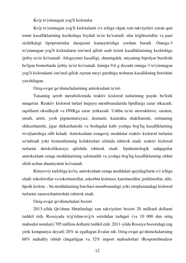 12 
 
Ko'p to'yinmagan yog'li kislotalar  
Ko'p to'yinmagan yog'li kislotalarni o'z ichiga olgan xun takviyeleri yurak-qon 
tomir kasalliklarining kechishiga foydali ta'sir ko'rsatadi: ular triglitseridlar va past 
zichlikdagi lipoproteinlar darajasini kamaytirishga yordam beradi. Omega-3 
to'yinmagan yog'li kislotalarni iste'mol qilish asab tizimi kasalliklarining kechishiga 
ijobiy ta'sir ko'rsatadi: Altsgeymer kasalligi, shuningdek, miyaning bipolyar buzilishi 
bo'lgan bemorlarda ijobiy ta'sir ko'rsatadi. kuniga 9,6 g dozada omega-3 to'yinmagan 
yog'li kislotalarni iste'mol qilish zaytun moyi guruhiga nisbatan kasallikning borishini 
yaxshilagan. 
Oziq-ovqat qo'shimchalarining antioksidant ta'siri  
Tananing aerob metabolizmida reaktiv kislorod turlarining paydo bo'lishi 
muqarrar. Reaktiv kislorod turlari hujayra membranalarida lipidlarga zarar etkazadi, 
oqsillarni oksidlaydi va DNKga zarar yetkazadi. Ushbu ta'sir ateroskleroz, saraton, 
insult, artrit, yosh pigmentatsiyasi, dermatit, katarakta shakllanishi, retinaning 
shikastlanishi, jigar shikastlanishi va boshqalar kabi yoshga bog'liq kasalliklarning 
rivojlanishiga olib keladi. Antioksidant ozuqaviy moddalar reaktiv kislorod turlarini 
so'ndiradi yoki fermentlarning kofaktorlari sifatida ishtirok etadi. reaktiv kislorod 
turlarini detoksifikatsiya qilishda ishtirok etadi. Epidemiologik tadqiqotlar 
antioksidant ozuqa moddalarining salomatlik va yoshga bog'liq kasalliklarning oldini 
olish uchun ahamiyatini ko'rsatadi. 
Kimyoviy tarkibiga ko'ra, antioksidant ozuqa moddalari quyidagilarni o'z ichiga 
oladi: tokoferollar va tokotrienollar, askorbin kislotasi, karotinoidlar, polifenollar, alfa-
lipoik kislota  - bu moddalarning barchasi membranadagi yoki sitoplazmadagi kislorod 
turlarini zararsizlantirishda ishtirok etadi. 
Oziq-ovqat qo'shimchalari bozori  
2013-yilda Qo'shma Shtatlardagi xun takviyeleri bozori 20 milliard dollarni 
tashkil etdi, Rossiyada to'g'ridan-to'g'ri sotishdan tashqari (va 10 000 dan ortiq 
mahsulot nomlari) 705 million dollarni tashkil etdi. 2011-yilda Rossiya bozoridagi eng 
yirik kompaniya deyarli 20% ni egallagan Evalar edi. Oziq-ovqat qo'shimchalarining 
68% mahalliy ishlab chiqarilgan va 32% import mahsulotlari (Rospotrebnadzor 
