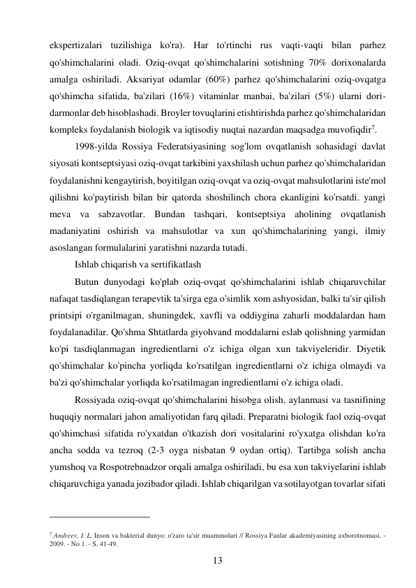 13 
 
ekspertizalari tuzilishiga ko'ra). Har to'rtinchi rus vaqti-vaqti bilan parhez 
qo'shimchalarini oladi. Oziq-ovqat qo'shimchalarini sotishning 70% dorixonalarda 
amalga oshiriladi. Aksariyat odamlar (60%) parhez qo'shimchalarini oziq-ovqatga 
qo'shimcha sifatida, ba'zilari (16%) vitaminlar manbai, ba'zilari (5%) ularni dori-
darmonlar deb hisoblashadi. Broyler tovuqlarini etishtirishda parhez qo'shimchalaridan 
kompleks foydalanish biologik va iqtisodiy nuqtai nazardan maqsadga muvofiqdir7. 
1998-yilda Rossiya Federatsiyasining sog'lom ovqatlanish sohasidagi davlat 
siyosati kontseptsiyasi oziq-ovqat tarkibini yaxshilash uchun parhez qo'shimchalaridan 
foydalanishni kengaytirish, boyitilgan oziq-ovqat va oziq-ovqat mahsulotlarini iste'mol 
qilishni ko'paytirish bilan bir qatorda shoshilinch chora ekanligini ko'rsatdi. yangi 
meva va sabzavotlar. Bundan tashqari, kontseptsiya aholining ovqatlanish 
madaniyatini oshirish va mahsulotlar va xun qo'shimchalarining yangi, ilmiy 
asoslangan formulalarini yaratishni nazarda tutadi. 
Ishlab chiqarish va sertifikatlash  
Butun dunyodagi ko'plab oziq-ovqat qo'shimchalarini ishlab chiqaruvchilar 
nafaqat tasdiqlangan terapevtik ta'sirga ega o'simlik xom ashyosidan, balki ta'sir qilish 
printsipi o'rganilmagan, shuningdek, xavfli va oddiygina zaharli moddalardan ham 
foydalanadilar. Qo'shma Shtatlarda giyohvand moddalarni eslab qolishning yarmidan 
ko'pi tasdiqlanmagan ingredientlarni o'z ichiga olgan xun takviyeleridir. Diyetik 
qo'shimchalar ko'pincha yorliqda ko'rsatilgan ingredientlarni o'z ichiga olmaydi va 
ba'zi qo'shimchalar yorliqda ko'rsatilmagan ingredientlarni o'z ichiga oladi. 
Rossiyada oziq-ovqat qo'shimchalarini hisobga olish, aylanmasi va tasnifining 
huquqiy normalari jahon amaliyotidan farq qiladi. Preparatni biologik faol oziq-ovqat 
qo'shimchasi sifatida ro'yxatdan o'tkazish dori vositalarini ro'yxatga olishdan ko'ra 
ancha sodda va tezroq (2-3 oyga nisbatan 9 oydan ortiq). Tartibga solish ancha 
yumshoq va Rospotrebnadzor orqali amalga oshiriladi, bu esa xun takviyelarini ishlab 
chiqaruvchiga yanada jozibador qiladi. Ishlab chiqarilgan va sotilayotgan tovarlar sifati 
                                           
7 Andreev, I. L. Inson va bakterial dunyo: o'zaro ta'sir muammolari // Rossiya Fanlar akademiyasining axborotnomasi. - 
2009. - No 1. - S. 41-49. 
