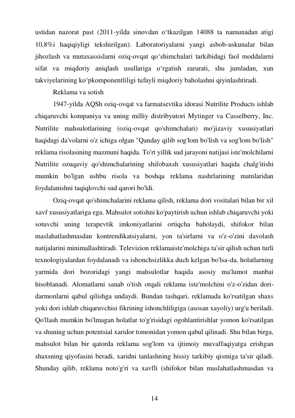 14 
 
ustidan nazorat past (2011-yilda sinovdan o‘tkazilgan 14088 ta namunadan atigi 
10,8%i haqiqiyligi tekshirilgan). Laboratoriyalarni yangi asbob-uskunalar bilan 
jihozlash va mutaxassislarni oziq-ovqat qo‘shimchalari tarkibidagi faol moddalarni 
sifat va miqdoriy aniqlash usullariga o‘rgatish zarurati, shu jumladan, xun 
takviyelarining ko‘pkomponentliligi tufayli miqdoriy baholashni qiyinlashtiradi. 
Reklama va sotish  
1947-yilda AQSh oziq-ovqat va farmatsevtika idorasi Nutrilite Products ishlab 
chiqaruvchi kompaniya va uning milliy distribyutori Mytinger va Casselberry, Inc. 
Nutrilite mahsulotlarining (oziq-ovqat qo'shimchalari) mo'jizaviy xususiyatlari 
haqidagi da'volarni o'z ichiga olgan "Qanday qilib sog'lom bo'lish va sog'lom bo'lish" 
reklama risolasining mazmuni haqida. To'rt yillik sud jarayoni natijasi iste'molchilarni 
Nutrilite ozuqaviy qo'shimchalarining shifobaxsh xususiyatlari haqida chalg'itishi 
mumkin bo'lgan ushbu risola va boshqa reklama nashrlarining matnlaridan 
foydalanishni taqiqlovchi sud qarori bo'ldi. 
Oziq-ovqat qo'shimchalarini reklama qilish, reklama dori vositalari bilan bir xil 
xavf xususiyatlariga ega. Mahsulot sotishni ko'paytirish uchun ishlab chiqaruvchi yoki 
sotuvchi uning terapevtik imkoniyatlarini ortiqcha baholaydi, shifokor bilan 
maslahatlashmasdan kontrendikatsiyalarni, yon ta'sirlarni va o'z-o'zini davolash 
natijalarini minimallashtiradi. Televizion reklamaiste'molchiga ta'sir qilish uchun turli 
texnologiyalardan foydalanadi va ishonchsizlikka duch kelgan bo'lsa-da, holatlarning 
yarmida dori bozoridagi yangi mahsulotlar haqida asosiy ma'lumot manbai 
hisoblanadi. Alomatlarni sanab o'tish orqali reklama iste'molchini o'z-o'zidan dori-
darmonlarni qabul qilishga undaydi. Bundan tashqari, reklamada ko'rsatilgan shaxs 
yoki dori ishlab chiqaruvchisi fikrining ishonchliligiga (asosan xayoliy) urg'u beriladi. 
Qo'llash mumkin bo'lmagan holatlar to'g'risidagi ogohlantirishlar yomon ko'rsatilgan 
va shuning uchun potentsial xaridor tomonidan yomon qabul qilinadi. Shu bilan birga, 
mahsulot bilan bir qatorda reklama sog'lom va ijtimoiy muvaffaqiyatga erishgan 
shaxsning qiyofasini beradi, xaridni tanlashning hissiy tarkibiy qismiga ta'sir qiladi. 
Shunday qilib, reklama noto'g'ri va xavfli (shifokor bilan maslahatlashmasdan va 
