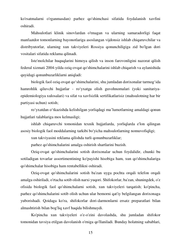 15 
 
ko'rsatmalarni o'rganmasdan) parhez qo'shimchasi sifatida foydalanish xavfini 
oshiradi. 
Mahsulotlari klinik sinovlardan o'tmagan va ularning samaradorligi faqat 
manfaatdor tomonlarning bayonotlariga asoslangan vijdonsiz ishlab chiqaruvchilar va 
distribyutorlar, ularning xun takviyeleri Rossiya qonunchiligiga zid bo'lgan dori 
vositalari sifatida reklama qilinadi. 
Iste'molchilar huquqlarini himoya qilish va inson farovonligini nazorat qilish 
federal xizmati 2004-yilda oziq-ovqat qo'shimchalarini ishlab chiqarish va aylanishida 
quyidagi qonunbuzarliklarni aniqladi: 
biologik faol oziq-ovqat qo‘shimchalarini, shu jumladan dorixonalar tarmog‘ida 
hamrohlik qiluvchi hujjatlar - ro‘yxatga olish guvohnomalari (yoki sanitariya-
epidemiologiya xulosalari) va sifat va xavfsizlik sertifikatlarisiz (mahsulotning har bir 
partiyasi uchun) sotish; 
ro‘yxatdan o‘tkazishda kelishilgan yorliqdagi ma’lumotlarning amaldagi qonun 
hujjatlari talablariga mos kelmasligi; 
ishlab chiqaruvchi tomonidan texnik hujjatlarda, yorliqlarda e'lon qilingan 
asosiy biologik faol moddalarning tarkibi bo'yicha mahsulotlarning nomuvofiqligi; 
xun takviyasini reklama qilishda turli qonunbuzarliklar; 
parhez qo'shimchalarini amalga oshirish shartlarini buzish. 
Oziq-ovqat qo'shimchalarini sotish dorixonalar uchun foydalidir, chunki bu 
sotiladigan tovarlar assortimentining ko'payishi hisobiga ham, xun qo'shimchalariga 
qo'shimchalar hisobiga ham rentabellikni oshiradi. 
Oziq-ovqat qo'shimchalarini sotish ba'zan uyga pochta orqali telefon orqali 
amalga oshiriladi, o'rtacha sotib olish narxi yuqori. Shifokorlar, ba'zan, shuningdek, o'z 
ofisida biologik faol qo'shimchalarni sotish, xun takviyeleri tarqatish; ko'pincha, 
parhez qo'shimchalarini sotib olish uchun ular bemorni qat'iy belgilangan dorixonaga 
yuborishadi. Qoidaga ko'ra, shifokorlar dori-darmonlarni ersatz preparatlari bilan 
almashtirish bilan bog'liq xavf haqida bilishmaydi. 
Ko'pincha xun takviyeleri o'z-o'zini davolashda, shu jumladan shifokor 
tomonidan tavsiya etilgan davolanish o'rniga qo'llaniladi. Bunday holatning sabablari, 
