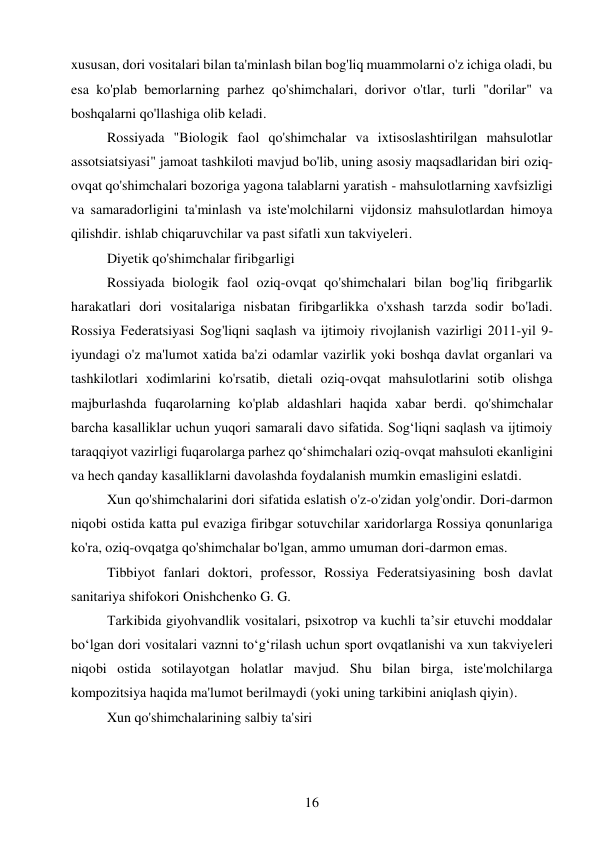 16 
 
xususan, dori vositalari bilan ta'minlash bilan bog'liq muammolarni o'z ichiga oladi, bu 
esa ko'plab bemorlarning parhez qo'shimchalari, dorivor o'tlar, turli "dorilar" va 
boshqalarni qo'llashiga olib keladi. 
Rossiyada "Biologik faol qo'shimchalar va ixtisoslashtirilgan mahsulotlar 
assotsiatsiyasi" jamoat tashkiloti mavjud bo'lib, uning asosiy maqsadlaridan biri oziq-
ovqat qo'shimchalari bozoriga yagona talablarni yaratish - mahsulotlarning xavfsizligi 
va samaradorligini ta'minlash va iste'molchilarni vijdonsiz mahsulotlardan himoya 
qilishdir. ishlab chiqaruvchilar va past sifatli xun takviyeleri. 
Diyetik qo'shimchalar firibgarligi  
Rossiyada biologik faol oziq-ovqat qo'shimchalari bilan bog'liq firibgarlik 
harakatlari dori vositalariga nisbatan firibgarlikka o'xshash tarzda sodir bo'ladi. 
Rossiya Federatsiyasi Sog'liqni saqlash va ijtimoiy rivojlanish vazirligi 2011-yil 9-
iyundagi o'z ma'lumot xatida ba'zi odamlar vazirlik yoki boshqa davlat organlari va 
tashkilotlari xodimlarini ko'rsatib, dietali oziq-ovqat mahsulotlarini sotib olishga 
majburlashda fuqarolarning ko'plab aldashlari haqida xabar berdi. qo'shimchalar 
barcha kasalliklar uchun yuqori samarali davo sifatida. Sog‘liqni saqlash va ijtimoiy 
taraqqiyot vazirligi fuqarolarga parhez qo‘shimchalari oziq-ovqat mahsuloti ekanligini 
va hech qanday kasalliklarni davolashda foydalanish mumkin emasligini eslatdi. 
Xun qo'shimchalarini dori sifatida eslatish o'z-o'zidan yolg'ondir. Dori-darmon 
niqobi ostida katta pul evaziga firibgar sotuvchilar xaridorlarga Rossiya qonunlariga 
ko'ra, oziq-ovqatga qo'shimchalar bo'lgan, ammo umuman dori-darmon emas. 
Tibbiyot fanlari doktori, professor, Rossiya Federatsiyasining bosh davlat 
sanitariya shifokori Onishchenko G. G. 
Tarkibida giyohvandlik vositalari, psixotrop va kuchli taʼsir etuvchi moddalar 
boʻlgan dori vositalari vaznni toʻgʻrilash uchun sport ovqatlanishi va xun takviyeleri 
niqobi ostida sotilayotgan holatlar mavjud. Shu bilan birga, iste'molchilarga 
kompozitsiya haqida ma'lumot berilmaydi (yoki uning tarkibini aniqlash qiyin). 
Xun qo'shimchalarining salbiy ta'siri  
