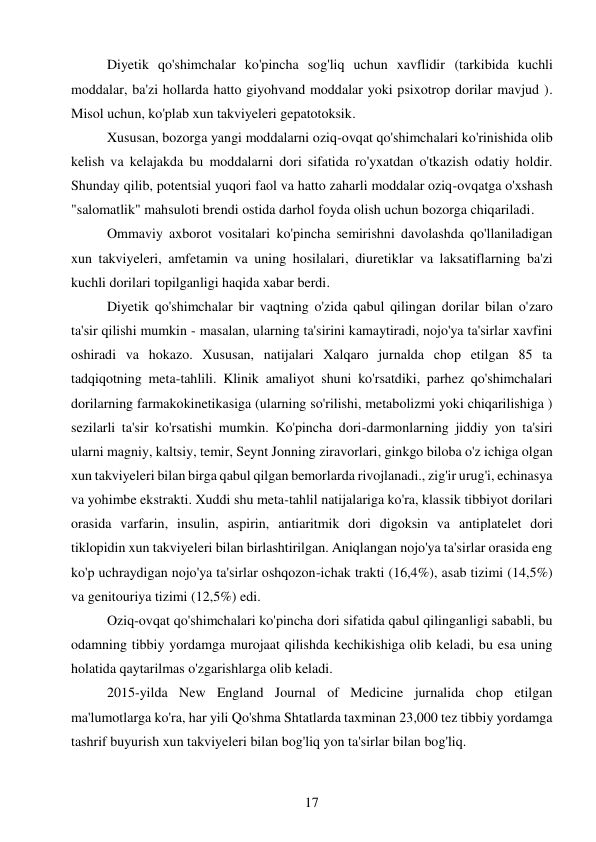 17 
 
Diyetik qo'shimchalar ko'pincha sog'liq uchun xavflidir (tarkibida kuchli 
moddalar, ba'zi hollarda hatto giyohvand moddalar yoki psixotrop dorilar mavjud ). 
Misol uchun, ko'plab xun takviyeleri gepatotoksik. 
Xususan, bozorga yangi moddalarni oziq-ovqat qo'shimchalari ko'rinishida olib 
kelish va kelajakda bu moddalarni dori sifatida ro'yxatdan o'tkazish odatiy holdir. 
Shunday qilib, potentsial yuqori faol va hatto zaharli moddalar oziq-ovqatga o'xshash 
"salomatlik" mahsuloti brendi ostida darhol foyda olish uchun bozorga chiqariladi. 
Ommaviy axborot vositalari ko'pincha semirishni davolashda qo'llaniladigan 
xun takviyeleri, amfetamin va uning hosilalari, diuretiklar va laksatiflarning ba'zi 
kuchli dorilari topilganligi haqida xabar berdi. 
Diyetik qo'shimchalar bir vaqtning o'zida qabul qilingan dorilar bilan o'zaro 
ta'sir qilishi mumkin - masalan, ularning ta'sirini kamaytiradi, nojo'ya ta'sirlar xavfini 
oshiradi va hokazo. Xususan, natijalari Xalqaro jurnalda chop etilgan 85 ta 
tadqiqotning meta-tahlili. Klinik amaliyot shuni ko'rsatdiki, parhez qo'shimchalari 
dorilarning farmakokinetikasiga (ularning so'rilishi, metabolizmi yoki chiqarilishiga ) 
sezilarli ta'sir ko'rsatishi mumkin. Ko'pincha dori-darmonlarning jiddiy yon ta'siri 
ularni magniy, kaltsiy, temir, Seynt Jonning ziravorlari, ginkgo biloba o'z ichiga olgan 
xun takviyeleri bilan birga qabul qilgan bemorlarda rivojlanadi., zig'ir urug'i, echinasya 
va yohimbe ekstrakti. Xuddi shu meta-tahlil natijalariga ko'ra, klassik tibbiyot dorilari 
orasida varfarin, insulin, aspirin, antiaritmik dori digoksin va antiplatelet dori 
tiklopidin xun takviyeleri bilan birlashtirilgan. Aniqlangan nojo'ya ta'sirlar orasida eng 
ko'p uchraydigan nojo'ya ta'sirlar oshqozon-ichak trakti (16,4%), asab tizimi (14,5%) 
va genitouriya tizimi (12,5%) edi. 
Oziq-ovqat qo'shimchalari ko'pincha dori sifatida qabul qilinganligi sababli, bu 
odamning tibbiy yordamga murojaat qilishda kechikishiga olib keladi, bu esa uning 
holatida qaytarilmas o'zgarishlarga olib keladi. 
2015-yilda New England Journal of Medicine jurnalida chop etilgan 
ma'lumotlarga ko'ra, har yili Qo'shma Shtatlarda taxminan 23,000 tez tibbiy yordamga 
tashrif buyurish xun takviyeleri bilan bog'liq yon ta'sirlar bilan bog'liq. 
 
 
