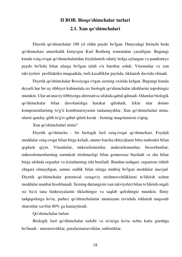 18 
 
II BOB. Bioqo'shimchalar turlari 
2.1. Xun qo'shimchalari 
 
Diyetik qo'shimchalar 100 yil oldin paydo bo'lgan. Dunyodagi birinchi beda 
qo'shimchasi amerikalik kimyogar Karl Renborg tomonidan yaratilgan. Bugungi 
kunda oziq-ovqat qo'shimchalaridan foydalanish odatiy holga aylangan va pandemiya 
paydo bo'lishi bilan ularga bo'lgan talab o'n barobar oshdi. Vitaminlar va xun 
takviyeleri  profilaktika maqsadida, turli kasalliklar paytida, tiklanish davrida olinadi. 
Diyetik qo'shimchalar Rossiyaga o'tgan asrning oxirida kelgan. Bugungi kunda 
deyarli har bir uy tibbiyot kabinetida siz biologik qo'shimchalar idishlarini topishingiz 
mumkin. Ular an'anaviy tibbiyotga alternativa sifatida qabul qilinadi. Odamlar biologik 
qo'shimchalar 
bilan 
davolanishga 
harakat 
qilishadi, 
lekin 
ular 
doimo 
komponentlarning to'g'ri kombinatsiyasini tanlamaydilar. Xun qo'shimchalari nima, 
ularni qanday qilib to'g'ri qabul qilish kerak - bizning maqolamizni o'qing. 
Xun qo'shimchalari nima? 
Diyetik qo'shimcha - bu biologik faol oziq-ovqat qo'shimchasi. Foydali 
moddalar oziq-ovqat bilan birga keladi, ammo barcha ehtiyojlarni bitta mahsulot bilan 
qoplash qiyin. Vitaminlar, mikroelementlar, makroelementlar, biosorbentlar, 
mikroelementlarning surunkali etishmasligi bilan gomeostaz buziladi va shu bilan 
birga alohida organlar va tizimlarning ishi buziladi. Bundan tashqari, organizm ishlab 
chiqara olmaydigan, ammo zudlik bilan ularga muhtoj bo'lgan moddalar mavjud. 
Diyetik qo'shimchalar potentsial ozuqaviy etishmovchiliklarni to'ldirish uchun 
moddalar manbai hisoblanadi. Sizning dietangizni xun takviyeleri bilan to'ldirish orqali 
siz ba'zi tana funktsiyalarini tiklashingiz va saqlab qolishingiz mumkin. Ilmiy 
tadqiqotlarga ko'ra, parhez qo'shimchalarini muntazam ravishda ishlatish nuqsonli 
sharoitlar xavfini 80% ga kamaytiradi. 
Qo'shimchalar turlari 
Biologik faol qo'shimchalar tarkibi va ta'siriga ko'ra uchta katta guruhga 
bo'linadi - nutratsevtiklar, parafarmatsevtiklar, eubiotiklar. 
