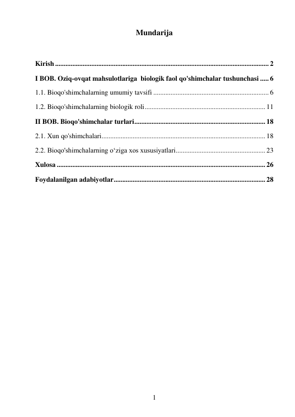 1 
 
Mundarija 
 
Kirish ............................................................................................................................ 2 
I BOB. Oziq-ovqat mahsulotlariga  biologik faol qo'shimchalar tushunchasi ..... 6 
1.1. Bioqo'shimchalarning umumiy tavsifi ................................................................... 6 
1.2. Bioqo'shimchalarning biologik roli ...................................................................... 11 
II BOB. Bioqo'shimchalar turlari ............................................................................ 18 
2.1. Xun qo'shimchalari ............................................................................................... 18 
2.2. Bioqo'shimchalarning o‘ziga xos xususiyatlari .................................................... 23 
Xulosa ......................................................................................................................... 26 
Foydalanilgan adabiyotlar ........................................................................................ 28 
 
 
 
