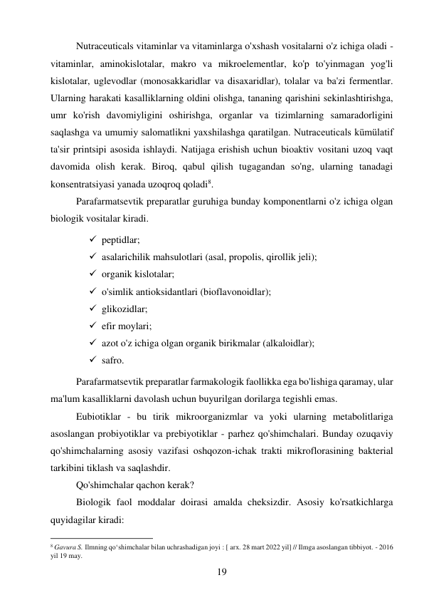 19 
 
Nutraceuticals vitaminlar va vitaminlarga o'xshash vositalarni o'z ichiga oladi - 
vitaminlar, aminokislotalar, makro va mikroelementlar, ko'p to'yinmagan yog'li 
kislotalar, uglevodlar (monosakkaridlar va disaxaridlar), tolalar va ba'zi fermentlar. 
Ularning harakati kasalliklarning oldini olishga, tananing qarishini sekinlashtirishga, 
umr ko'rish davomiyligini oshirishga, organlar va tizimlarning samaradorligini 
saqlashga va umumiy salomatlikni yaxshilashga qaratilgan. Nutraceuticals kümülatif 
ta'sir printsipi asosida ishlaydi. Natijaga erishish uchun bioaktiv vositani uzoq vaqt 
davomida olish kerak. Biroq, qabul qilish tugagandan so'ng, ularning tanadagi 
konsentratsiyasi yanada uzoqroq qoladi8. 
Parafarmatsevtik preparatlar guruhiga bunday komponentlarni o'z ichiga olgan 
biologik vositalar kiradi. 
 peptidlar; 
 asalarichilik mahsulotlari (asal, propolis, qirollik jeli); 
 organik kislotalar; 
 o'simlik antioksidantlari (bioflavonoidlar); 
 glikozidlar; 
 efir moylari; 
 azot o'z ichiga olgan organik birikmalar (alkaloidlar); 
 safro. 
Parafarmatsevtik preparatlar farmakologik faollikka ega bo'lishiga qaramay, ular 
ma'lum kasalliklarni davolash uchun buyurilgan dorilarga tegishli emas. 
Eubiotiklar - bu tirik mikroorganizmlar va yoki ularning metabolitlariga 
asoslangan probiyotiklar va prebiyotiklar - parhez qo'shimchalari. Bunday ozuqaviy 
qo'shimchalarning asosiy vazifasi oshqozon-ichak trakti mikroflorasining bakterial 
tarkibini tiklash va saqlashdir. 
Qo'shimchalar qachon kerak? 
Biologik faol moddalar doirasi amalda cheksizdir. Asosiy ko'rsatkichlarga 
quyidagilar kiradi: 
                                           
8 Gavura S. Ilmning qoʻshimchalar bilan uchrashadigan joyi : [ arx. 28 mart 2022 yil] // Ilmga asoslangan tibbiyot. - 2016 
yil 19 may. 
