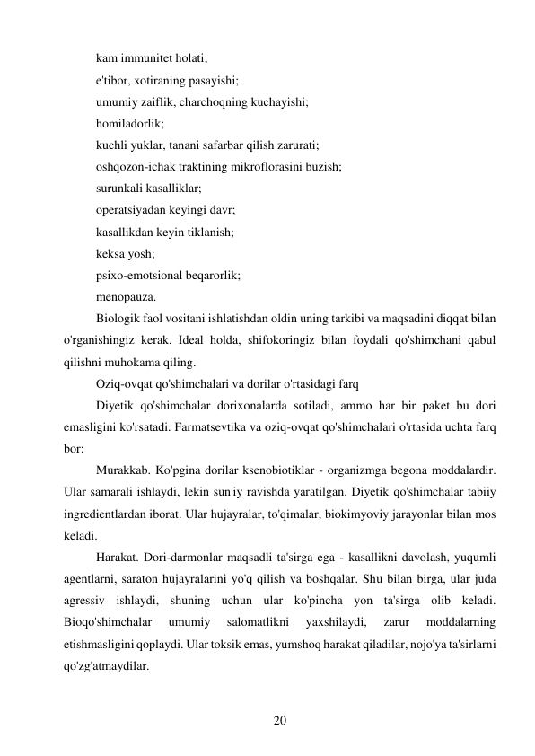 20 
 
kam immunitet holati; 
e'tibor, xotiraning pasayishi; 
umumiy zaiflik, charchoqning kuchayishi; 
homiladorlik; 
kuchli yuklar, tanani safarbar qilish zarurati; 
oshqozon-ichak traktining mikroflorasini buzish; 
surunkali kasalliklar; 
operatsiyadan keyingi davr; 
kasallikdan keyin tiklanish; 
keksa yosh; 
psixo-emotsional beqarorlik; 
menopauza. 
Biologik faol vositani ishlatishdan oldin uning tarkibi va maqsadini diqqat bilan 
o'rganishingiz kerak. Ideal holda, shifokoringiz bilan foydali qo'shimchani qabul 
qilishni muhokama qiling. 
Oziq-ovqat qo'shimchalari va dorilar o'rtasidagi farq 
Diyetik qo'shimchalar dorixonalarda sotiladi, ammo har bir paket bu dori 
emasligini ko'rsatadi. Farmatsevtika va oziq-ovqat qo'shimchalari o'rtasida uchta farq 
bor: 
Murakkab. Ko'pgina dorilar ksenobiotiklar - organizmga begona moddalardir. 
Ular samarali ishlaydi, lekin sun'iy ravishda yaratilgan. Diyetik qo'shimchalar tabiiy 
ingredientlardan iborat. Ular hujayralar, to'qimalar, biokimyoviy jarayonlar bilan mos 
keladi. 
Harakat. Dori-darmonlar maqsadli ta'sirga ega - kasallikni davolash, yuqumli 
agentlarni, saraton hujayralarini yo'q qilish va boshqalar. Shu bilan birga, ular juda 
agressiv ishlaydi, shuning uchun ular ko'pincha yon ta'sirga olib keladi. 
Bioqo'shimchalar 
umumiy 
salomatlikni 
yaxshilaydi, 
zarur 
moddalarning 
etishmasligini qoplaydi. Ular toksik emas, yumshoq harakat qiladilar, nojo'ya ta'sirlarni 
qo'zg'atmaydilar. 
