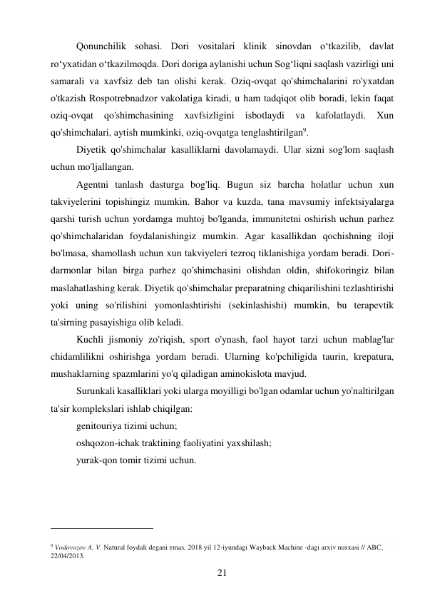 21 
 
Qonunchilik sohasi. Dori vositalari klinik sinovdan o‘tkazilib, davlat 
ro‘yxatidan o‘tkazilmoqda. Dori doriga aylanishi uchun Sog‘liqni saqlash vazirligi uni 
samarali va xavfsiz deb tan olishi kerak. Oziq-ovqat qo'shimchalarini ro'yxatdan 
o'tkazish Rospotrebnadzor vakolatiga kiradi, u ham tadqiqot olib boradi, lekin faqat 
oziq-ovqat 
qo'shimchasining 
xavfsizligini 
isbotlaydi 
va 
kafolatlaydi. 
Xun 
qo'shimchalari, aytish mumkinki, oziq-ovqatga tenglashtirilgan9. 
Diyetik qo'shimchalar kasalliklarni davolamaydi. Ular sizni sog'lom saqlash 
uchun mo'ljallangan. 
Agentni tanlash dasturga bog'liq. Bugun siz barcha holatlar uchun xun 
takviyelerini topishingiz mumkin. Bahor va kuzda, tana mavsumiy infektsiyalarga 
qarshi turish uchun yordamga muhtoj bo'lganda, immunitetni oshirish uchun parhez 
qo'shimchalaridan foydalanishingiz mumkin. Agar kasallikdan qochishning iloji 
bo'lmasa, shamollash uchun xun takviyeleri tezroq tiklanishiga yordam beradi. Dori-
darmonlar bilan birga parhez qo'shimchasini olishdan oldin, shifokoringiz bilan 
maslahatlashing kerak. Diyetik qo'shimchalar preparatning chiqarilishini tezlashtirishi 
yoki uning so'rilishini yomonlashtirishi (sekinlashishi) mumkin, bu terapevtik 
ta'sirning pasayishiga olib keladi. 
Kuchli jismoniy zo'riqish, sport o'ynash, faol hayot tarzi uchun mablag'lar 
chidamlilikni oshirishga yordam beradi. Ularning ko'pchiligida taurin, krepatura, 
mushaklarning spazmlarini yo'q qiladigan aminokislota mavjud. 
Surunkali kasalliklari yoki ularga moyilligi bo'lgan odamlar uchun yo'naltirilgan 
ta'sir komplekslari ishlab chiqilgan:  
genitouriya tizimi uchun; 
oshqozon-ichak traktining faoliyatini yaxshilash; 
yurak-qon tomir tizimi uchun. 
                                           
9 Vodovozov A. V. Natural foydali degani emas, 2018 yil 12-iyundagi Wayback Machine -dagi arxiv nusxasi // ABC, 
22/04/2013. 
