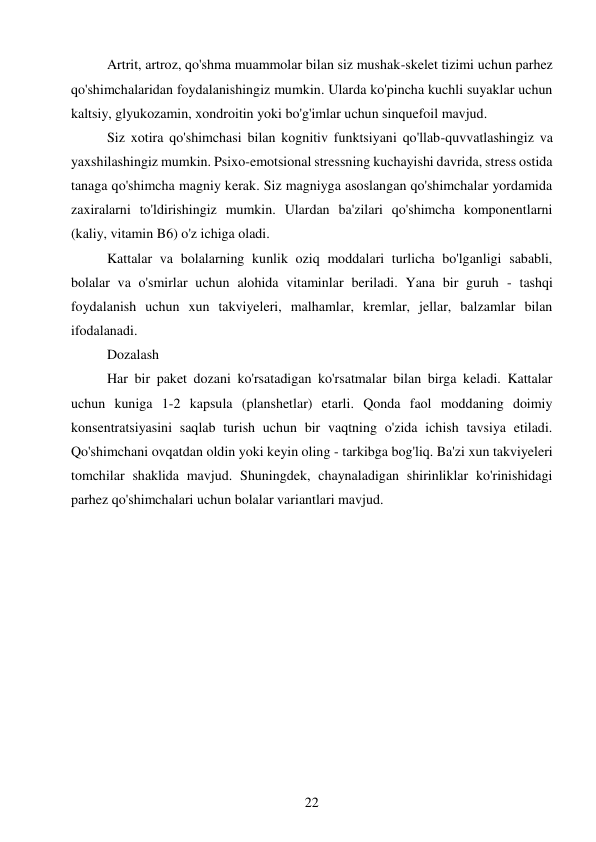 22 
 
Artrit, artroz, qo'shma muammolar bilan siz mushak-skelet tizimi uchun parhez 
qo'shimchalaridan foydalanishingiz mumkin. Ularda ko'pincha kuchli suyaklar uchun 
kaltsiy, glyukozamin, xondroitin yoki bo'g'imlar uchun sinquefoil mavjud. 
Siz xotira qo'shimchasi bilan kognitiv funktsiyani qo'llab-quvvatlashingiz va 
yaxshilashingiz mumkin. Psixo-emotsional stressning kuchayishi davrida, stress ostida 
tanaga qo'shimcha magniy kerak. Siz magniyga asoslangan qo'shimchalar yordamida 
zaxiralarni to'ldirishingiz mumkin. Ulardan ba'zilari qo'shimcha komponentlarni 
(kaliy, vitamin B6) o'z ichiga oladi. 
Kattalar va bolalarning kunlik oziq moddalari turlicha bo'lganligi sababli, 
bolalar va o'smirlar uchun alohida vitaminlar beriladi. Yana bir guruh - tashqi 
foydalanish uchun xun takviyeleri, malhamlar, kremlar, jellar, balzamlar bilan 
ifodalanadi. 
Dozalash 
Har bir paket dozani ko'rsatadigan ko'rsatmalar bilan birga keladi. Kattalar 
uchun kuniga 1-2 kapsula (planshetlar) etarli. Qonda faol moddaning doimiy 
konsentratsiyasini saqlab turish uchun bir vaqtning o'zida ichish tavsiya etiladi. 
Qo'shimchani ovqatdan oldin yoki keyin oling - tarkibga bog'liq. Ba'zi xun takviyeleri 
tomchilar shaklida mavjud. Shuningdek, chaynaladigan shirinliklar ko'rinishidagi 
parhez qo'shimchalari uchun bolalar variantlari mavjud. 
 
 
