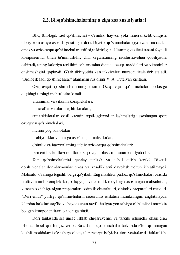 23 
 
2.2. Bioqo'shimchalarning o‘ziga xos xususiyatlari 
 
BFQ (biologik faol qo'shimcha) - o'simlik, hayvon yoki mineral kelib chiqishi 
tabiiy xom ashyo asosida yaratilgan dori. Diyetik qo'shimchalar giyohvand moddalar 
emas va oziq-ovqat qo'shimchalari toifasiga kiritilgan. Ularning vazifasi tanani foydali 
komponentlar bilan ta'minlashdir. Ular organizmning moslashuvchan qobiliyatini 
oshiradi, uning kaloriya tarkibini oshirmasdan dietada ozuqa moddalari va vitaminlar 
etishmasligini qoplaydi. G'arb tibbiyotida xun takviyeleri nutraceuticals deb ataladi. 
"Biologik faol qo'shimchalar" atamasini rus olimi V. A. Tutelyan kiritgan.  
Oziq-ovqat qo'shimchalarining tasnifi Oziq-ovqat qo'shimchalari toifasiga 
quyidagi turdagi mahsulotlar kiradi:  
vitaminlar va vitamin komplekslari;  
minerallar va ularning birikmalari;  
aminokislotalar; oqsil, kreatin, oqsil-uglevod aralashmalariga asoslangan sport 
ozuqaviy qo'shimchalari;  
muhim yog 'kislotalari;  
probiyotiklar va ularga asoslangan mahsulotlar;  
o'simlik va hayvonlarning tabiiy oziq-ovqat qo'shimchalari;  
fermentlar; bioflavonoidlar; oziq-ovqat tolasi; immunomodulyatorlar.  
Xun qo'shimchalarini qanday tanlash va qabul qilish kerak? Diyetik 
qo'shimchalar dori-darmonlar emas va kasalliklarni davolash uchun ishlatilmaydi. 
Mahsulot o'ramiga tegishli belgi qo'yiladi. Eng mashhur parhez qo'shimchalari orasida 
multivitaminli komplekslar, baliq yog'i va o'simlik moylariga asoslangan mahsulotlar, 
xitosan o'z ichiga olgan preparatlar, o'simlik ekstraktlari, o'simlik preparatlari mavjud. 
"Dori emas" yorlig'i qo'shimchalarni nazoratsiz ishlatish mumkinligini anglatmaydi. 
Ulardan ba'zilari sog'liq va hayot uchun xavfli bo'lgan yon ta'sirga olib kelishi mumkin 
bo'lgan komponentlarni o'z ichiga oladi.  
Dori tanlashda siz uning ishlab chiqaruvchisi va tarkibi ishonchli ekanligiga 
ishonch hosil qilishingiz kerak. Ba'zida bioqo'shimchalar tarkibida e'lon qilinmagan 
kuchli moddalarni o'z ichiga oladi, ular retsept bo'yicha dori vositalarida ishlatilishi 
