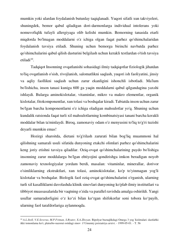 24 
 
mumkin yoki ulardan foydalanish butunlay taqiqlanadi. Yuqori sifatli xun takviyeleri, 
shuningdek, bemor qabul qiladigan dori-darmonlarga individual intolerans yoki 
nomuvofiqlik tufayli allergiyaga olib kelishi mumkin. Bemorning tanasida etarli 
miqdorda bo'lmagan moddalarni o'z ichiga olgan faqat parhez qo'shimchalaridan 
foydalanish tavsiya etiladi. Shuning uchun bemorga birinchi navbatda parhez 
qo'shimchalarini qabul qilish dasturini belgilash uchun kerakli testlardan o'tish tavsiya 
etiladi10.  
Tadqiqot Insonning ovqatlanishi sohasidagi ilmiy tadqiqotlar fiziologik jihatdan 
to'liq ovqatlanish o'sish, rivojlanish, salomatlikni saqlash, yuqori ish faoliyatini, jinsiy 
va aqliy faollikni saqlash uchun zarur ekanligini ishonchli isbotladi. Ma'lum 
bo'lishicha, inson tanasi kuniga 600 ga yaqin moddalarni qabul qilgandagina yaxshi 
ishlaydi. Bularga aminokislotalar, vitaminlar, mikro va makro elementlar, organik 
kislotalar, fitokomponentlar, xun tolasi va boshqalar kiradi. Tabiatda inson uchun zarur 
bo'lgan barcha komponentlarni o'z ichiga oladigan mahsulotlar yo'q. Shuning uchun 
kundalik ratsionda faqat turli xil mahsulotlarning kombinatsiyasi tanani barcha kerakli 
moddalar bilan ta'minlaydi. Biroq, zamonaviy odam o'z menyusini to'liq to'g'ri tuzishi 
deyarli mumkin emas!  
Hozirgi sharoitda, dietani to'g'rilash zarurati bilan bog'liq muammoni hal 
qilishning samarali usuli sifatida dunyoning etakchi olimlari parhez qo'shimchalarini 
keng joriy etishni tavsiya qiladilar. Oziq-ovqat qo'shimchalarining paydo bo'lishiga 
insonning zarur moddalarga bo'lgan ehtiyojini qondirishga imkon beradigan noyob 
zamonaviy texnologiyalar yordam berdi, masalan: vitaminlar, minerallar, dorivor 
o'simliklarning ekstraktlari, xun tolasi, aminokislotalar, ko'p to'yinmagan yog'li 
kislotalar va boshqalar. Biologik faol oziq-ovqat qo'shimchalarini o'rganish, ularning 
turli xil kasalliklarni davolashda klinik sinovlari dunyoning ko'plab ilmiy institutlari va 
tibbiyot muassasalarida bir vaqtning o'zida va parallel ravishda amalga oshirildi. Yangi 
usullar samaradorligini o‘z ko‘zi bilan ko‘rgan shifokorlar soni tobora ko‘payib, 
ularning faol tarafdorlariga aylanmoqda.  
                                           
10 A.L.Stoll, V.E.Severus, M.P.Friman, S.Ryuter, X.A.Zboyan. Bipolyar buzuqlikdagi Omega 3 yog 'kislotalari: dastlabki 
ikki tomonlama ko'r, platsebo-nazorat ostidagi sinov  // Umumiy psixiatriya arxivi. - 1999-05-01. - T. 56 
