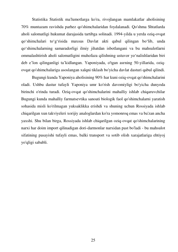 25 
 
Statistika Statistik ma'lumotlarga ko'ra, rivojlangan mamlakatlar aholisining 
70% muntazam ravishda parhez qo'shimchalaridan foydalanadi. Qo'shma Shtatlarda 
aholi salomatligi hukumat darajasida tartibga solinadi. 1994-yilda u yerda oziq-ovqat 
qo‘shimchalari to‘g‘risida maxsus Davlat akti qabul qilingan bo‘lib, unda 
qo‘shimchalarning samaradorligi ilmiy jihatdan isbotlangani va bu mahsulotlarni 
ommalashtirish aholi salomatligini muhofaza qilishning ustuvor yo‘nalishlaridan biri 
deb e’lon qilinganligi ta’kidlangan. Yaponiyada, o'tgan asrning 50-yillarida, oziq-
ovqat qo'shimchalariga asoslangan xalqni tiklash bo'yicha davlat dasturi qabul qilindi.  
Bugungi kunda Yaponiya aholisining 90% har kuni oziq-ovqat qo'shimchalarini 
oladi. Ushbu dastur tufayli Yaponiya umr ko'rish davomiyligi bo'yicha dunyoda 
birinchi o'rinda turadi. Oziq-ovqat qo'shimchalarini mahalliy ishlab chiqaruvchilar 
Bugungi kunda mahalliy farmatsevtika sanoati biologik faol qo'shimchalarni yaratish 
sohasida misli ko'rilmagan yuksaklikka erishdi va shuning uchun Rossiyada ishlab 
chiqarilgan xun takviyeleri xorijiy analoglardan ko'ra yomonroq emas va ba'zan ancha 
yaxshi. Shu bilan birga, Rossiyada ishlab chiqarilgan oziq-ovqat qo'shimchalarining 
narxi har doim import qilinadigan dori-darmonlar narxidan past bo'ladi - bu mahsulot 
sifatining pasayishi tufayli emas, balki transport va sotib olish xarajatlariga ehtiyoj 
yo'qligi sababli. 
       
 
 
