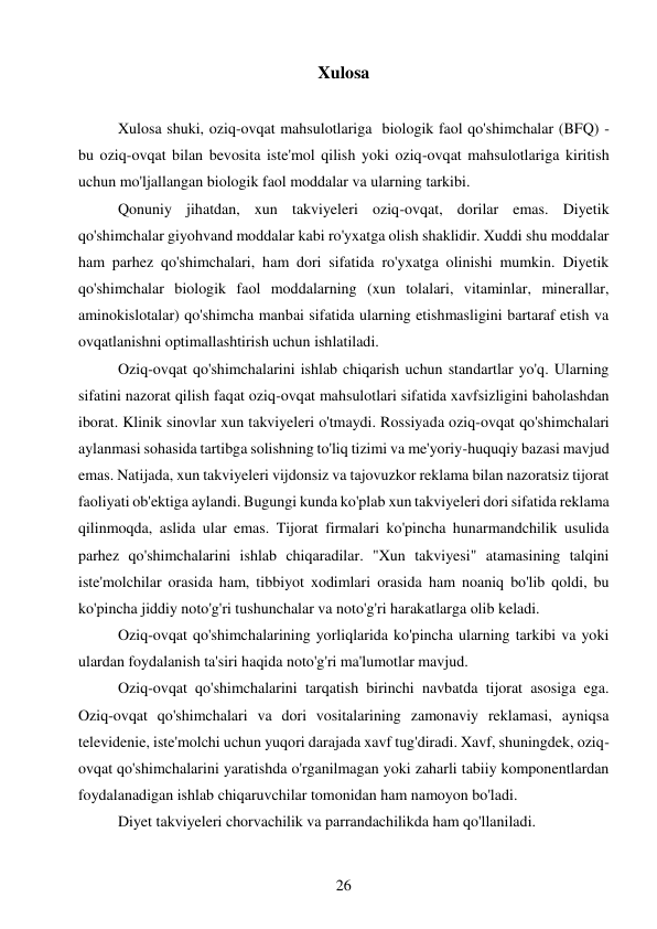 26 
 
Xulosa 
 
Xulosa shuki, oziq-ovqat mahsulotlariga  biologik faol qo'shimchalar (BFQ) - 
bu oziq-ovqat bilan bevosita iste'mol qilish yoki oziq-ovqat mahsulotlariga kiritish 
uchun mo'ljallangan biologik faol moddalar va ularning tarkibi. 
Qonuniy jihatdan, xun takviyeleri oziq-ovqat, dorilar emas. Diyetik 
qo'shimchalar giyohvand moddalar kabi ro'yxatga olish shaklidir. Xuddi shu moddalar 
ham parhez qo'shimchalari, ham dori sifatida ro'yxatga olinishi mumkin. Diyetik 
qo'shimchalar biologik faol moddalarning (xun tolalari, vitaminlar, minerallar, 
aminokislotalar) qo'shimcha manbai sifatida ularning etishmasligini bartaraf etish va 
ovqatlanishni optimallashtirish uchun ishlatiladi. 
Oziq-ovqat qo'shimchalarini ishlab chiqarish uchun standartlar yo'q. Ularning 
sifatini nazorat qilish faqat oziq-ovqat mahsulotlari sifatida xavfsizligini baholashdan 
iborat. Klinik sinovlar xun takviyeleri o'tmaydi. Rossiyada oziq-ovqat qo'shimchalari 
aylanmasi sohasida tartibga solishning to'liq tizimi va me'yoriy-huquqiy bazasi mavjud 
emas. Natijada, xun takviyeleri vijdonsiz va tajovuzkor reklama bilan nazoratsiz tijorat 
faoliyati ob'ektiga aylandi. Bugungi kunda ko'plab xun takviyeleri dori sifatida reklama 
qilinmoqda, aslida ular emas. Tijorat firmalari ko'pincha hunarmandchilik usulida 
parhez qo'shimchalarini ishlab chiqaradilar. "Xun takviyesi" atamasining talqini 
iste'molchilar orasida ham, tibbiyot xodimlari orasida ham noaniq bo'lib qoldi, bu 
ko'pincha jiddiy noto'g'ri tushunchalar va noto'g'ri harakatlarga olib keladi. 
Oziq-ovqat qo'shimchalarining yorliqlarida ko'pincha ularning tarkibi va yoki 
ulardan foydalanish ta'siri haqida noto'g'ri ma'lumotlar mavjud. 
Oziq-ovqat qo'shimchalarini tarqatish birinchi navbatda tijorat asosiga ega. 
Oziq-ovqat qo'shimchalari va dori vositalarining zamonaviy reklamasi, ayniqsa 
televidenie, iste'molchi uchun yuqori darajada xavf tug'diradi. Xavf, shuningdek, oziq-
ovqat qo'shimchalarini yaratishda o'rganilmagan yoki zaharli tabiiy komponentlardan 
foydalanadigan ishlab chiqaruvchilar tomonidan ham namoyon bo'ladi. 
Diyet takviyeleri chorvachilik va parrandachilikda ham qo'llaniladi. 
