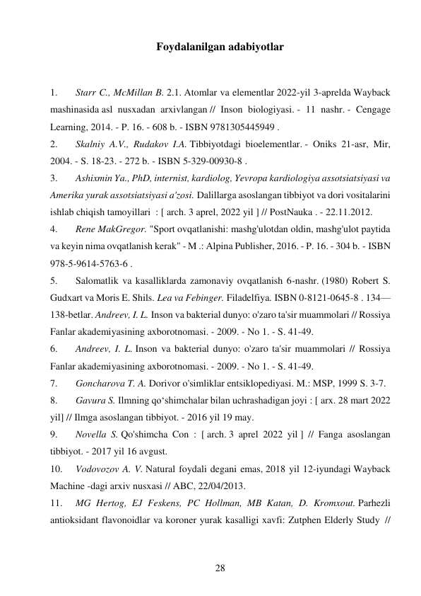 28 
 
Foydalanilgan adabiyotlar 
 
1. 
Starr C., McMillan B. 2.1. Atomlar va elementlar 2022-yil 3-aprelda Wayback 
mashinasida asl nusxadan arxivlangan // Inson biologiyasi. - 11 nashr. - Cengage 
Learning, 2014. - P. 16. - 608 b. - ISBN 9781305445949 . 
2. 
Skalniy A.V., Rudakov I.A. Tibbiyotdagi bioelementlar. - Oniks 21-asr, Mir, 
2004. - S. 18-23. - 272 b. - ISBN 5-329-00930-8 . 
3. 
Ashixmin Ya., PhD, internist, kardiolog, Yevropa kardiologiya assotsiatsiyasi va 
Amerika yurak assotsiatsiyasi a'zosi. Dalillarga asoslangan tibbiyot va dori vositalarini 
ishlab chiqish tamoyillari  : [ arch. 3 aprel, 2022 yil ] // PostNauka . - 22.11.2012. 
4. 
Rene MakGregor. "Sport ovqatlanishi: mashg'ulotdan oldin, mashg'ulot paytida 
va keyin nima ovqatlanish kerak" - M .: Alpina Publisher, 2016. - P. 16. - 304 b. - ISBN 
978-5-9614-5763-6 . 
5. 
Salomatlik va kasalliklarda zamonaviy ovqatlanish 6-nashr. (1980) Robert S. 
Gudxart va Moris E. Shils. Lea va Febinger. Filadelfiya. ISBN 0-8121-0645-8 . 134—
138-betlar. Andreev, I. L. Inson va bakterial dunyo: o'zaro ta'sir muammolari // Rossiya 
Fanlar akademiyasining axborotnomasi. - 2009. - No 1. - S. 41-49. 
6. 
Andreev, I. L. Inson va bakterial dunyo: o'zaro ta'sir muammolari // Rossiya 
Fanlar akademiyasining axborotnomasi. - 2009. - No 1. - S. 41-49. 
7. 
Goncharova T. A. Dorivor o'simliklar entsiklopediyasi. M.: MSP, 1999 S. 3-7. 
8. 
Gavura S. Ilmning qoʻshimchalar bilan uchrashadigan joyi : [ arx. 28 mart 2022 
yil] // Ilmga asoslangan tibbiyot. - 2016 yil 19 may. 
9. 
Novella S. Qo'shimcha Con  : [ arch. 3 aprel 2022 yil ] // Fanga asoslangan 
tibbiyot. - 2017 yil 16 avgust. 
10. 
Vodovozov A. V. Natural foydali degani emas, 2018 yil 12-iyundagi Wayback 
Machine -dagi arxiv nusxasi // ABC, 22/04/2013. 
11. 
MG Hertog, EJ Feskens, PC Hollman, MB Katan, D. Kromxout. Parhezli 
antioksidant flavonoidlar va koroner yurak kasalligi xavfi: Zutphen Elderly Study  // 
