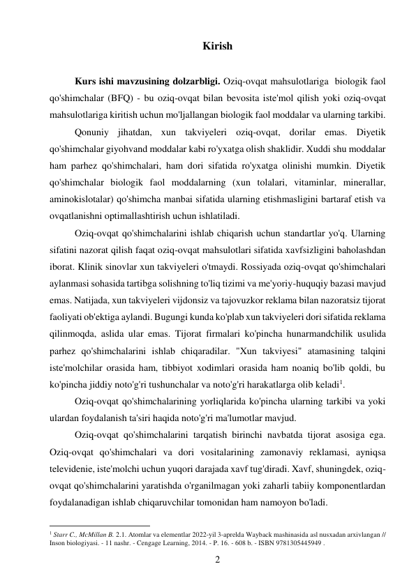 2 
 
Kirish 
 
Kurs ishi mavzusining dolzarbligi. Oziq-ovqat mahsulotlariga  biologik faol 
qo'shimchalar (BFQ) - bu oziq-ovqat bilan bevosita iste'mol qilish yoki oziq-ovqat 
mahsulotlariga kiritish uchun mo'ljallangan biologik faol moddalar va ularning tarkibi. 
Qonuniy jihatdan, xun takviyeleri oziq-ovqat, dorilar emas. Diyetik 
qo'shimchalar giyohvand moddalar kabi ro'yxatga olish shaklidir. Xuddi shu moddalar 
ham parhez qo'shimchalari, ham dori sifatida ro'yxatga olinishi mumkin. Diyetik 
qo'shimchalar biologik faol moddalarning (xun tolalari, vitaminlar, minerallar, 
aminokislotalar) qo'shimcha manbai sifatida ularning etishmasligini bartaraf etish va 
ovqatlanishni optimallashtirish uchun ishlatiladi. 
Oziq-ovqat qo'shimchalarini ishlab chiqarish uchun standartlar yo'q. Ularning 
sifatini nazorat qilish faqat oziq-ovqat mahsulotlari sifatida xavfsizligini baholashdan 
iborat. Klinik sinovlar xun takviyeleri o'tmaydi. Rossiyada oziq-ovqat qo'shimchalari 
aylanmasi sohasida tartibga solishning to'liq tizimi va me'yoriy-huquqiy bazasi mavjud 
emas. Natijada, xun takviyeleri vijdonsiz va tajovuzkor reklama bilan nazoratsiz tijorat 
faoliyati ob'ektiga aylandi. Bugungi kunda ko'plab xun takviyeleri dori sifatida reklama 
qilinmoqda, aslida ular emas. Tijorat firmalari ko'pincha hunarmandchilik usulida 
parhez qo'shimchalarini ishlab chiqaradilar. "Xun takviyesi" atamasining talqini 
iste'molchilar orasida ham, tibbiyot xodimlari orasida ham noaniq bo'lib qoldi, bu 
ko'pincha jiddiy noto'g'ri tushunchalar va noto'g'ri harakatlarga olib keladi1. 
Oziq-ovqat qo'shimchalarining yorliqlarida ko'pincha ularning tarkibi va yoki 
ulardan foydalanish ta'siri haqida noto'g'ri ma'lumotlar mavjud. 
Oziq-ovqat qo'shimchalarini tarqatish birinchi navbatda tijorat asosiga ega. 
Oziq-ovqat qo'shimchalari va dori vositalarining zamonaviy reklamasi, ayniqsa 
televidenie, iste'molchi uchun yuqori darajada xavf tug'diradi. Xavf, shuningdek, oziq-
ovqat qo'shimchalarini yaratishda o'rganilmagan yoki zaharli tabiiy komponentlardan 
foydalanadigan ishlab chiqaruvchilar tomonidan ham namoyon bo'ladi. 
                                           
1 Starr C., McMillan B. 2.1. Atomlar va elementlar 2022-yil 3-aprelda Wayback mashinasida asl nusxadan arxivlangan // 
Inson biologiyasi. - 11 nashr. - Cengage Learning, 2014. - P. 16. - 608 b. - ISBN 9781305445949 . 
