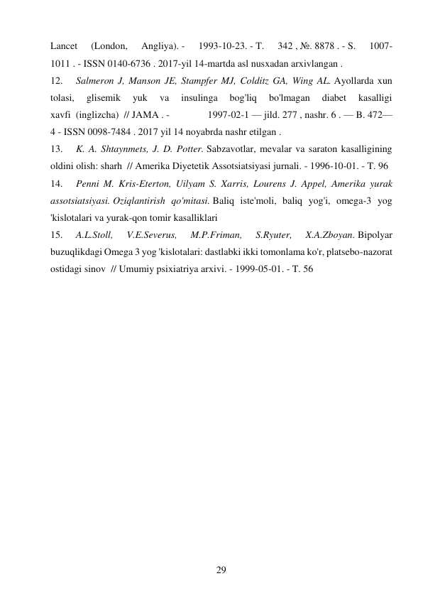 29 
 
Lancet 
(London, 
Angliya). - 
1993-10-23. - T. 
342 , №. 8878 . - S. 
1007-
1011 . - ISSN 0140-6736 . 2017-yil 14-martda asl nusxadan arxivlangan . 
12. 
Salmeron J, Manson JE, Stampfer MJ, Colditz GA, Wing AL. Ayollarda xun 
tolasi, 
glisemik 
yuk 
va 
insulinga 
bog'liq 
bo'lmagan 
diabet 
kasalligi 
xavfi  (inglizcha)  // JAMA . - 
1997-02-1 — jild. 277 , nashr. 6 . — B. 472—
4 - ISSN 0098-7484 . 2017 yil 14 noyabrda nashr etilgan . 
13. 
K. A. Shtaynmets, J. D. Potter. Sabzavotlar, mevalar va saraton kasalligining 
oldini olish: sharh  // Amerika Diyetetik Assotsiatsiyasi jurnali. - 1996-10-01. - T. 96 
14. 
Penni M. Kris-Eterton, Uilyam S. Xarris, Lourens J. Appel, Amerika yurak 
assotsiatsiyasi. Oziqlantirish qo'mitasi. Baliq iste'moli, baliq yog'i, omega-3 yog 
'kislotalari va yurak-qon tomir kasalliklari 
15. 
A.L.Stoll, 
V.E.Severus, 
M.P.Friman, 
S.Ryuter, 
X.A.Zboyan. Bipolyar 
buzuqlikdagi Omega 3 yog 'kislotalari: dastlabki ikki tomonlama ko'r, platsebo-nazorat 
ostidagi sinov  // Umumiy psixiatriya arxivi. - 1999-05-01. - T. 56 
