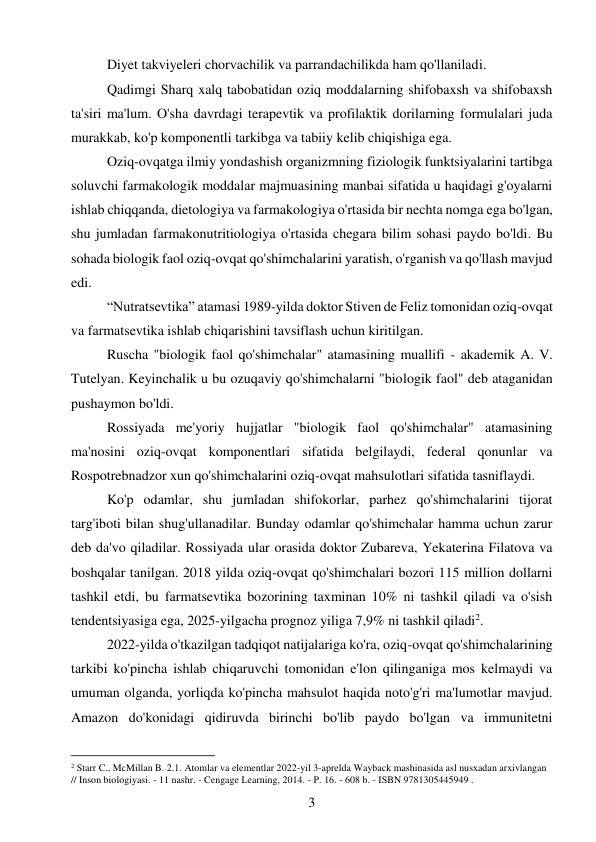 3 
 
Diyet takviyeleri chorvachilik va parrandachilikda ham qo'llaniladi. 
Qadimgi Sharq xalq tabobatidan oziq moddalarning shifobaxsh va shifobaxsh 
ta'siri ma'lum. O'sha davrdagi terapevtik va profilaktik dorilarning formulalari juda 
murakkab, ko'p komponentli tarkibga va tabiiy kelib chiqishiga ega. 
Oziq-ovqatga ilmiy yondashish organizmning fiziologik funktsiyalarini tartibga 
soluvchi farmakologik moddalar majmuasining manbai sifatida u haqidagi g'oyalarni 
ishlab chiqqanda, dietologiya va farmakologiya o'rtasida bir nechta nomga ega bo'lgan, 
shu jumladan farmakonutritiologiya o'rtasida chegara bilim sohasi paydo bo'ldi. Bu 
sohada biologik faol oziq-ovqat qo'shimchalarini yaratish, o'rganish va qo'llash mavjud 
edi. 
“Nutratsevtika” atamasi 1989-yilda doktor Stiven de Feliz tomonidan oziq-ovqat 
va farmatsevtika ishlab chiqarishini tavsiflash uchun kiritilgan. 
Ruscha "biologik faol qo'shimchalar" atamasining muallifi - akademik A. V. 
Tutelyan. Keyinchalik u bu ozuqaviy qo'shimchalarni "biologik faol" deb ataganidan 
pushaymon bo'ldi. 
Rossiyada me'yoriy hujjatlar "biologik faol qo'shimchalar" atamasining 
ma'nosini oziq-ovqat komponentlari sifatida belgilaydi, federal qonunlar va 
Rospotrebnadzor xun qo'shimchalarini oziq-ovqat mahsulotlari sifatida tasniflaydi. 
Ko'p odamlar, shu jumladan shifokorlar, parhez qo'shimchalarini tijorat 
targ'iboti bilan shug'ullanadilar. Bunday odamlar qo'shimchalar hamma uchun zarur 
deb da'vo qiladilar. Rossiyada ular orasida doktor Zubareva, Yekaterina Filatova va 
boshqalar tanilgan. 2018 yilda oziq-ovqat qo'shimchalari bozori 115 million dollarni 
tashkil etdi, bu farmatsevtika bozorining taxminan 10% ni tashkil qiladi va o'sish 
tendentsiyasiga ega, 2025-yilgacha prognoz yiliga 7,9% ni tashkil qiladi2. 
2022-yilda o'tkazilgan tadqiqot natijalariga ko'ra, oziq-ovqat qo'shimchalarining 
tarkibi ko'pincha ishlab chiqaruvchi tomonidan e'lon qilinganiga mos kelmaydi va 
umuman olganda, yorliqda ko'pincha mahsulot haqida noto'g'ri ma'lumotlar mavjud. 
Amazon do'konidagi qidiruvda birinchi bo'lib paydo bo'lgan va immunitetni 
                                           
2 Starr C., McMillan B. 2.1. Atomlar va elementlar 2022-yil 3-aprelda Wayback mashinasida asl nusxadan arxivlangan 
// Inson biologiyasi. - 11 nashr. - Cengage Learning, 2014. - P. 16. - 608 b. - ISBN 9781305445949 . 
