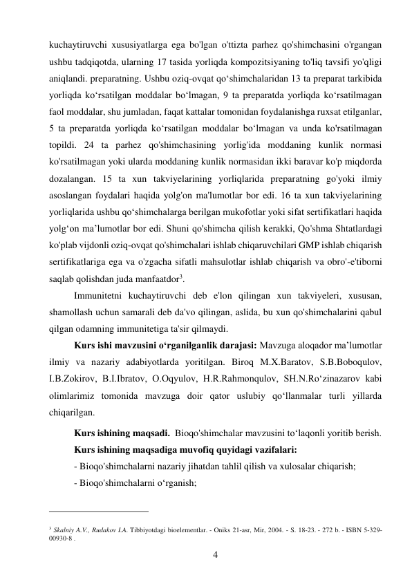 4 
 
kuchaytiruvchi xususiyatlarga ega bo'lgan o'ttizta parhez qo'shimchasini o'rgangan 
ushbu tadqiqotda, ularning 17 tasida yorliqda kompozitsiyaning to'liq tavsifi yo'qligi 
aniqlandi. preparatning. Ushbu oziq-ovqat qo‘shimchalaridan 13 ta preparat tarkibida 
yorliqda ko‘rsatilgan moddalar bo‘lmagan, 9 ta preparatda yorliqda ko‘rsatilmagan 
faol moddalar, shu jumladan, faqat kattalar tomonidan foydalanishga ruxsat etilganlar, 
5 ta preparatda yorliqda ko‘rsatilgan moddalar bo‘lmagan va unda ko'rsatilmagan 
topildi. 24 ta parhez qo'shimchasining yorlig'ida moddaning kunlik normasi 
ko'rsatilmagan yoki ularda moddaning kunlik normasidan ikki baravar ko'p miqdorda 
dozalangan. 15 ta xun takviyelarining yorliqlarida preparatning go'yoki ilmiy 
asoslangan foydalari haqida yolg'on ma'lumotlar bor edi. 16 ta xun takviyelarining 
yorliqlarida ushbu qoʻshimchalarga berilgan mukofotlar yoki sifat sertifikatlari haqida 
yolgʻon maʼlumotlar bor edi. Shuni qo'shimcha qilish kerakki, Qo'shma Shtatlardagi 
ko'plab vijdonli oziq-ovqat qo'shimchalari ishlab chiqaruvchilari GMP ishlab chiqarish 
sertifikatlariga ega va o'zgacha sifatli mahsulotlar ishlab chiqarish va obro'-e'tiborni 
saqlab qolishdan juda manfaatdor3. 
Immunitetni kuchaytiruvchi deb e'lon qilingan xun takviyeleri, xususan, 
shamollash uchun samarali deb da'vo qilingan, aslida, bu xun qo'shimchalarini qabul 
qilgan odamning immunitetiga ta'sir qilmaydi. 
 
Kurs ishi mavzusini o‘rganilganlik darajasi: Mavzuga aloqador ma’lumotlar 
ilmiy va nazariy adabiyotlarda yoritilgan. Biroq M.X.Baratov, S.B.Boboqulov, 
I.B.Zokirov, B.I.Ibratov, O.Oqyulov, H.R.Rahmonqulov, SH.N.Ro‘zinazarov kabi 
olimlarimiz tomonida mavzuga doir qator uslubiy qo‘llanmalar turli yillarda 
chiqarilgan. 
Kurs ishining maqsadi.  Bioqo'shimchalar mavzusini to‘laqonli yoritib berish. 
Kurs ishining maqsadiga muvofiq quyidagi vazifalari: 
- Bioqo'shimchalarni nazariy jihatdan tahlil qilish va xulosalar chiqarish;  
- Bioqo'shimchalarni oʻrganish; 
                                           
3 Skalniy A.V., Rudakov I.A. Tibbiyotdagi bioelementlar. - Oniks 21-asr, Mir, 2004. - S. 18-23. - 272 b. - ISBN 5-329-
00930-8 . 
