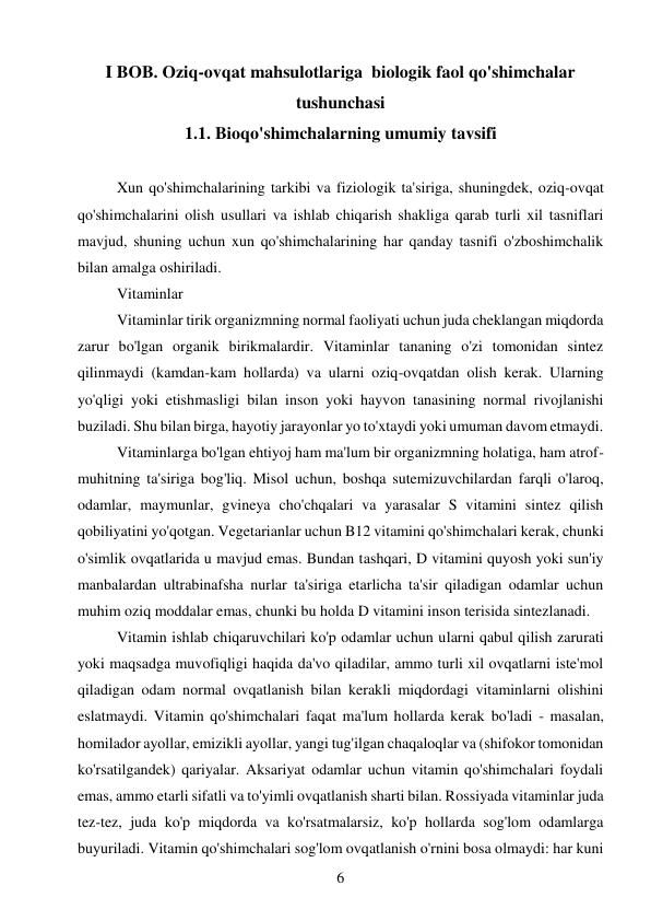 6 
 
I BOB. Oziq-ovqat mahsulotlariga  biologik faol qo'shimchalar 
tushunchasi 
1.1. Bioqo'shimchalarning umumiy tavsifi 
 
Xun qo'shimchalarining tarkibi va fiziologik ta'siriga, shuningdek, oziq-ovqat 
qo'shimchalarini olish usullari va ishlab chiqarish shakliga qarab turli xil tasniflari 
mavjud, shuning uchun xun qo'shimchalarining har qanday tasnifi o'zboshimchalik 
bilan amalga oshiriladi. 
Vitaminlar  
Vitaminlar tirik organizmning normal faoliyati uchun juda cheklangan miqdorda 
zarur bo'lgan organik birikmalardir. Vitaminlar tananing o'zi tomonidan sintez 
qilinmaydi (kamdan-kam hollarda) va ularni oziq-ovqatdan olish kerak. Ularning 
yo'qligi yoki etishmasligi bilan inson yoki hayvon tanasining normal rivojlanishi 
buziladi. Shu bilan birga, hayotiy jarayonlar yo to'xtaydi yoki umuman davom etmaydi. 
Vitaminlarga bo'lgan ehtiyoj ham ma'lum bir organizmning holatiga, ham atrof-
muhitning ta'siriga bog'liq. Misol uchun, boshqa sutemizuvchilardan farqli o'laroq, 
odamlar, maymunlar, gvineya cho'chqalari va yarasalar S vitamini sintez qilish 
qobiliyatini yo'qotgan. Vegetarianlar uchun B12 vitamini qo'shimchalari kerak, chunki 
o'simlik ovqatlarida u mavjud emas. Bundan tashqari, D vitamini quyosh yoki sun'iy 
manbalardan ultrabinafsha nurlar ta'siriga etarlicha ta'sir qiladigan odamlar uchun 
muhim oziq moddalar emas, chunki bu holda D vitamini inson terisida sintezlanadi. 
Vitamin ishlab chiqaruvchilari ko'p odamlar uchun ularni qabul qilish zarurati 
yoki maqsadga muvofiqligi haqida da'vo qiladilar, ammo turli xil ovqatlarni iste'mol 
qiladigan odam normal ovqatlanish bilan kerakli miqdordagi vitaminlarni olishini 
eslatmaydi. Vitamin qo'shimchalari faqat ma'lum hollarda kerak bo'ladi - masalan, 
homilador ayollar, emizikli ayollar, yangi tug'ilgan chaqaloqlar va (shifokor tomonidan 
ko'rsatilgandek) qariyalar. Aksariyat odamlar uchun vitamin qo'shimchalari foydali 
emas, ammo etarli sifatli va to'yimli ovqatlanish sharti bilan. Rossiyada vitaminlar juda 
tez-tez, juda ko'p miqdorda va ko'rsatmalarsiz, ko'p hollarda sog'lom odamlarga 
buyuriladi. Vitamin qo'shimchalari sog'lom ovqatlanish o'rnini bosa olmaydi: har kuni 
