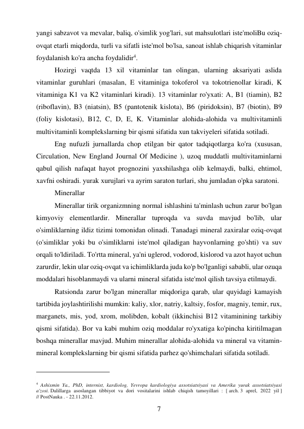 7 
 
yangi sabzavot va mevalar, baliq, o'simlik yog'lari, sut mahsulotlari iste'moliBu oziq-
ovqat etarli miqdorda, turli va sifatli iste'mol bo'lsa, sanoat ishlab chiqarish vitaminlar 
foydalanish ko'ra ancha foydalidir4. 
Hozirgi vaqtda 13 xil vitaminlar tan olingan, ularning aksariyati aslida 
vitaminlar guruhlari (masalan, E vitaminiga tokoferol va tokotrienollar kiradi, K 
vitaminiga K1 va K2 vitaminlari kiradi). 13 vitaminlar ro'yxati: A, B1 (tiamin), B2 
(riboflavin), B3 (niatsin), B5 (pantotenik kislota), B6 (piridoksin), B7 (biotin), B9 
(foliy kislotasi), B12, C, D, E, K. Vitaminlar alohida-alohida va multivitaminli 
multivitaminli komplekslarning bir qismi sifatida xun takviyeleri sifatida sotiladi. 
Eng nufuzli jurnallarda chop etilgan bir qator tadqiqotlarga ko'ra (xususan, 
Circulation, New England Journal Of Medicine ), uzoq muddatli multivitaminlarni 
qabul qilish nafaqat hayot prognozini yaxshilashga olib kelmaydi, balki, ehtimol, 
xavfni oshiradi. yurak xurujlari va ayrim saraton turlari, shu jumladan o'pka saratoni. 
Minerallar  
Minerallar tirik organizmning normal ishlashini ta'minlash uchun zarur bo'lgan 
kimyoviy elementlardir. Minerallar tuproqda va suvda mavjud bo'lib, ular 
o'simliklarning ildiz tizimi tomonidan olinadi. Tanadagi mineral zaxiralar oziq-ovqat 
(o'simliklar yoki bu o'simliklarni iste'mol qiladigan hayvonlarning go'shti) va suv 
orqali to'ldiriladi. To'rtta mineral, ya'ni uglerod, vodorod, kislorod va azot hayot uchun 
zarurdir, lekin ular oziq-ovqat va ichimliklarda juda ko'p bo'lganligi sababli, ular ozuqa 
moddalari hisoblanmaydi va ularni mineral sifatida iste'mol qilish tavsiya etilmaydi. 
Ratsionda zarur bo'lgan minerallar miqdoriga qarab, ular quyidagi kamayish 
tartibida joylashtirilishi mumkin: kaliy, xlor, natriy, kaltsiy, fosfor, magniy, temir, rux, 
marganets, mis, yod, xrom, molibden, kobalt (ikkinchisi B12 vitaminining tarkibiy 
qismi sifatida). Bor va kabi muhim oziq moddalar ro'yxatiga ko'pincha kiritilmagan 
boshqa minerallar mavjud. Muhim minerallar alohida-alohida va mineral va vitamin-
mineral komplekslarning bir qismi sifatida parhez qo'shimchalari sifatida sotiladi. 
                                           
4 Ashixmin Ya., PhD, internist, kardiolog, Yevropa kardiologiya assotsiatsiyasi va Amerika yurak assotsiatsiyasi 
a'zosi. Dalillarga asoslangan tibbiyot va dori vositalarini ishlab chiqish tamoyillari  : [ arch. 3 aprel, 2022 yil ] 
// PostNauka . - 22.11.2012. 
