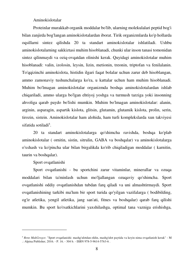 8 
 
Aminokislotalar  
Proteinlar murakkab organik moddalar bo'lib, ularning molekulalari peptid bog'i  
bilan zanjirda bog'langan aminokislotalardan iborat. Tirik organizmlarda ko'p hollarda 
oqsillarni sintez qilishda 20 ta standart aminokislotalar ishlatiladi. Ushbu 
aminokislotalarning sakkiztasi muhim hisoblanadi, chunki ular inson tanasi tomonidan 
sintez qilinmaydi va oziq-ovqatdan olinishi kerak. Quyidagi aminokislotalar muhim 
hisoblanadi: valin, izolosin, leysin, lizin, metionin, treonin, triptofan va fenilalanin. 
To'qqizinchi aminokislota, histidin ilgari faqat bolalar uchun zarur deb hisoblangan, 
ammo zamonaviy tushunchalarga ko'ra, u kattalar uchun ham muhim hisoblanadi. 
Muhim bo'lmagan aminokislotalar organizmda boshqa aminokislotalardan ishlab 
chiqariladi, ammo ularga bo'lgan ehtiyoj yoshga va turmush tarziga yoki insonning 
ahvoliga qarab paydo bo'lishi mumkin. Muhim bo'lmagan aminokislotalar: alanin, 
arginin, asparagin, aspartik kislota, glitsin, glutamin, glutamik kislota, prolin, serin, 
tirozin, sistein. Aminokislotalar ham alohida, ham turli komplekslarda xun takviyesi 
sifatida sotiladi5. 
20 ta standart aminokislotalarga qo'shimcha ravishda, boshqa ko'plab 
aminokislotalar ( ornitin, sistin, sitrulin, GABA va boshqalar) va aminokislotalarga 
o'xshash va ko'pincha ular bilan birgalikda ko'rib chiqiladigan moddalar ( karnitin, 
taurin va boshqalar). 
Sport ovqatlanishi  
Sport ovqatlanishi - bu sportchini zarur vitaminlar, minerallar va ozuqa 
moddalari bilan ta'minlash uchun mo'ljallangan ozuqaviy qo'shimcha. Sport 
ovqatlanishi oddiy ovqatlanishdan tubdan farq qiladi va uni almashtirmaydi. Sport 
ovqatlanishining tarkibi ma'lum bir sport turida qo'yilgan vazifalarga ( bodibilding, 
og'ir atletika, yengil atletika, jang san'ati, fitnes va boshqalar) qarab farq qilishi 
mumkin. Bu sport ko'rsatkichlarini yaxshilashga, optimal tana vazniga erishishga, 
                                           
5 Rene MakGregor. "Sport ovqatlanishi: mashg'ulotdan oldin, mashg'ulot paytida va keyin nima ovqatlanish kerak" - M 
.: Alpina Publisher, 2016. - P. 16. - 304 b. - ISBN 978-5-9614-5763-6 . 
