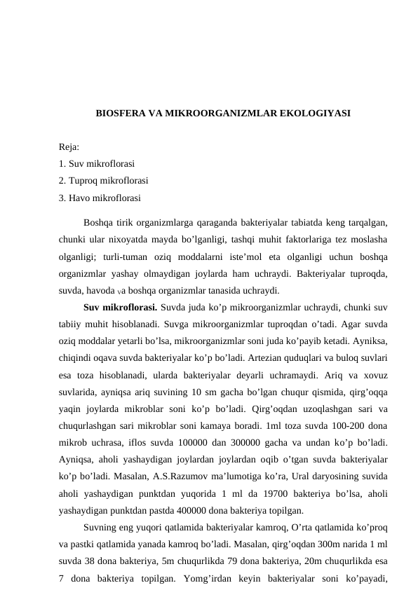 BIOSFERA VA MIKROORGANIZMLAR EKOLOGIYASI
Reja:
1. Suv mikroflorasi
2. Tuproq mikroflorasi
3. Havo mikroflorasi
Boshqa tirik organizmlarga qaraganda bakteriyalar tabiatda keng tarqalgan,
chunki ular nixoyatda mayda bo’lganligi, tashqi muhit faktorlariga tez moslasha
olganligi;  turli-tuman  oziq  moddalarni  iste’mol  eta  olganligi  uchun  boshqa
organizmlar  yashay  olmaydigan joylarda ham uchraydi.  Bakteriyalar tuproqda,
suvda, havoda Va boshqa organizmlar tanasida uchraydi.
Suv mikroflorasi. Suvda juda ko’p mikroorganizmlar uchraydi, chunki suv
tabiiy muhit hisoblanadi. Suvga mikroorganizmlar tuproqdan  o’tadi. Agar suvda
oziq moddalar yetarli bo’lsa, mikroorganizmlar soni juda ko’payib ketadi. Ayniksa,
chiqindi oqava suvda bakteriyalar ko’p bo’ladi. Artezian quduqlari va buloq suvlari
esa  toza  hisoblanadi,  ularda  bakteriyalar  deyarli  uchramaydi.  Ariq va  xovuz
suvlarida, ayniqsa ariq suvining 10 sm gacha bo’lgan chuqur qismida, qirg’oqqa
yaqin  joylarda  mikroblar  soni  ko’p  bo’ladi.  Qirg’oqdan  uzoqlashgan  sari  va
chuqurlashgan sari mikroblar soni kamaya boradi. 1ml toza suvda 100-200 dona
mikrob uchrasa, iflos suvda 100000 dan 300000 gacha va undan ko’p bo’ladi.
Ayniqsa, aholi yashaydigan joylardan joylardan oqib  o’tgan suvda bakteriyalar
ko’p bo’ladi. Masalan, A.S.Razumov ma’lumotiga ko’ra, Ural daryosining suvida
aholi  yashaydigan  punktdan  yuqorida  1  ml  da  19700  bakteriya  bo’lsa,  aholi
yashaydigan punktdan pastda 400000 dona bakteriya topilgan.
Suvning eng yuqori qatlamida bakteriyalar kamroq, O’rta qatlamida ko’proq
va pastki qatlamida yanada kamroq bo’ladi. Masalan, qirg’oqdan 300m narida 1 ml
suvda 38 dona bakteriya, 5m chuqurlikda 79 dona bakteriya, 20m chuqurlikda esa
7  dona  bakteriya  topilgan.  Yomg’irdan  keyin  bakteriyalar  soni  ko’payadi,
