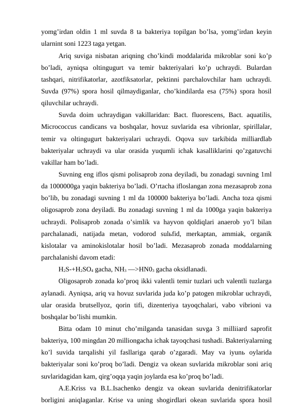 yomg’irdan oldin 1 ml suvda 8 ta bakteriya topilgan bo’lsa, yomg’irdan keyin
ularnint soni 1223 taga yetgan.
Ariq suviga nisbatan ariqning cho’kindi moddalarida mikroblar soni ko’p
bo’ladi,  ayniqsa  oltingugurt  va  temir  bakteriyalari  ko’p  uchraydi.  Bulardan
tashqari,  nitrifikatorlar,  azotfiksatorlar,  pektinni  parchalovchilar  ham  uchraydi.
Suvda (97%) spora hosil qilmaydiganlar, cho’kindilarda esa (75%) spora hosil
qiluvchilar uchraydi.
Suvda doim  uchraydigan vakillaridan: Bact. fluorescens,  Bact. aquatilis,
Micrococcus candicans va boshqalar,  hovuz suvlarida esa vibrionlar, spirillalar,
temir  va  oltingugurt  bakteriyalari  uchraydi.  Oqova  suv  tarkibida  milliardlab
bakteriyalar uchraydi va ular orasida yuqumli ichak kasalliklarini  qo’zgatuvchi
vakillar ham bo’ladi.
Suvning eng iflos qismi polisaprob zona deyiladi, bu zonadagi suvning 1ml
da 1000000ga yaqin bakteriya bo’ladi. O’rtacha ifloslangan zona mezasaprob zona
bo’lib, bu zonadagi suvning 1 ml da 100000 bakteriya bo’ladi. Ancha toza qismi
oligosaprob zona deyiladi. Bu zonadagi suvning 1 ml da 1000ga yaqin bakteriya
uchraydi. Polisaprob zonada o’simlik va hayvon qoldiqlari anaerob yo’l bilan
parchalanadi,  natijada  metan,  vodorod  sulьfid,  merkaptan,  ammiak,  organik
kislotalar  va  aminokislotalar  hosil  bo’ladi.  Mezasaprob  zonada  moddalarning
parchalanishi davom etadi: 
H2S-+H2SO4 gacha, NH3 —>HN03 gacha oksidlanadi.
Oligosaprob zonada ko’proq ikki valentli temir tuzlari uch valentli tuzlarga
aylanadi. Ayniqsa, ariq va hovuz suvlarida juda ko’p patogen mikroblar uchraydi,
ular  orasida  brutsellyoz,  qorin  tifi,  dizenteriya  tayoqchalari,  vabo  vibrioni  va
boshqalar bo’lishi mumkin.
Bitta odam  10 minut cho’milganda tanasidan suvga 3 milliiard saprofit
bakteriya, 100 mingdan 20 milliongacha ichak tayoqchasi tushadi. Bakteriyalarning
ko’l  suvida  tarqalishi  yil  fasllariga  qarab  o’zgaradi.  May  va  iyunь oylarida
bakteriyalar soni ko’proq bo’ladi. Dengiz va okean suvlarida mikroblar soni ariq
suvlaridagidan kam, qirg’oqqa yaqin joylarda esa ko’proq bo’ladi.
A.E.Kriss  va  B.L.Isachenko  dengiz  va  okean  suvlarida  denitrifikatorlar
borligini  aniqlaganlar. Krise va uning shogirdlari  okean suvlarida spora  hosil
