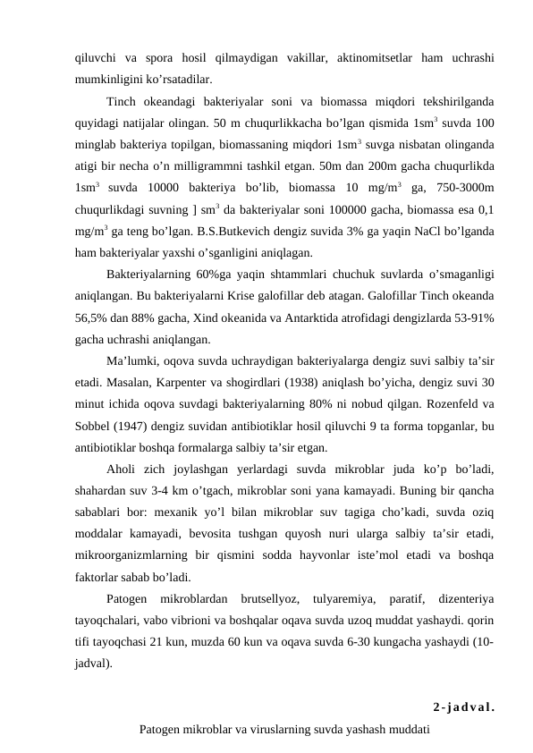 qiluvchi  va  spora  hosil  qilmaydigan  vakillar,  aktinomitsetlar  ham  uchrashi
mumkinligini ko’rsatadilar.
Tinch  okeandagi  bakteriyalar  soni  va  biomassa  miqdori  tekshirilganda
quyidagi natijalar olingan. 50 m chuqurlikkacha bo’lgan qismida 1sm3 suvda 100
minglab bakteriya topilgan, biomassaning miqdori 1sm3 suvga nisbatan olinganda
atigi bir necha o’n milligrammni tashkil etgan. 50m dan 200m gacha chuqurlikda
1sm3
 suvda  10000  bakteriya  bo’lib,  biomassa  10  mg/m3 ga,  750-3000m
chuqurlikdagi suvning ] sm3 da bakteriyalar soni 100000 gacha, biomassa esa 0,1
mg/m3 ga teng bo’lgan. B.S.Butkevich dengiz suvida 3% ga yaqin NaCl bo’lganda
ham bakteriyalar yaxshi o’sganligini aniqlagan.
Bakteriyalarning 60%ga yaqin shtammlari chuchuk suvlarda  o’smaganligi
aniqlangan. Bu bakteriyalarni Krise galofillar deb atagan. Galofillar Tinch okeanda
56,5% dan 88% gacha, Xind okeanida va Antarktida atrofidagi dengizlarda 53-91%
gacha uchrashi aniqlangan.
Ma’lumki, oqova suvda uchraydigan bakteriyalarga dengiz suvi salbiy ta’sir
etadi. Masalan, Karpenter va shogirdlari (1938) aniqlash bo’yicha, dengiz suvi 30
minut ichida oqova suvdagi bakteriyalarning 80% ni nobud qilgan. Rozenfeld va
Sobbel (1947) dengiz suvidan antibiotiklar hosil qiluvchi 9 ta forma topganlar, bu
antibiotiklar boshqa formalarga salbiy ta’sir etgan.
Aholi  zich  joylashgan  yerlardagi  suvda  mikroblar  juda  ko’p  bo’ladi,
shahardan suv 3-4 km o’tgach, mikroblar soni yana kamayadi. Buning bir qancha
sabablari  bor:  mexanik  yo’l  bilan  mikroblar  suv  tagiga  cho’kadi,  suvda  oziq
moddalar  kamayadi,  bevosita  tushgan  quyosh  nuri  ularga  salbiy  ta’sir  etadi,
mikroorganizmlarning  bir  qismini  sodda  hayvonlar  iste’mol  etadi  va  boshqa
faktorlar sabab bo’ladi.
Patogen  mikroblardan  brutsellyoz,  tulyaremiya,  paratif,  dizenteriya
tayoqchalari, vabo vibrioni va boshqalar oqava suvda uzoq muddat yashaydi. qorin
tifi tayoqchasi 21 kun, muzda 60 kun va oqava suvda 6-30 kungacha yashaydi (10-
jadval).
2-jadval.
Patogen mikroblar va viruslarning suvda yashash muddati
