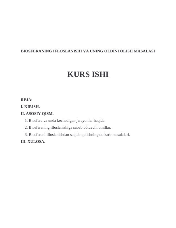 BIOSFERANING IFLOSLANISHI VA UNING OLDINI OLISH MASALASI
KURS ISHI
REJA:
I. KIRISH.
II. ASOSIY QISM.
    1. Biosfera va unda kechadigan jarayonlar haqida.
    2. Biosferaning ifloslanishiga sabab bòluvchi omillar.
    3. Biosferani ifloslanishdan saqlab qolishning dolzarb masalalari.
III. XULOSA.      
