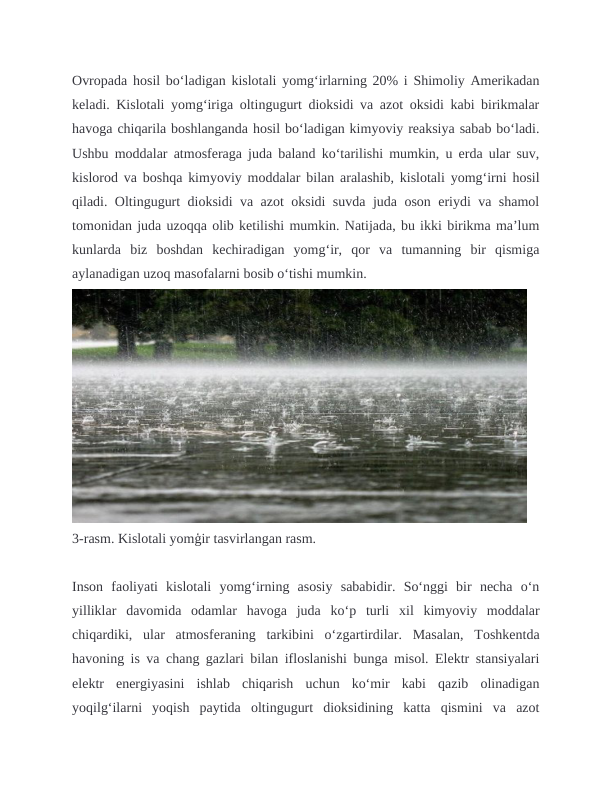 Ovropada hosil boʻladigan kislotali yomgʻirlarning 20% i Shimoliy Amerikadan
keladi. Kislotali yomg‘iriga oltingugurt dioksidi va azot oksidi kabi birikmalar
havoga chiqarila boshlanganda hosil bo‘ladigan kimyoviy reaksiya sabab bo‘ladi.
Ushbu moddalar atmosferaga juda baland ko‘tarilishi mumkin, u erda ular suv,
kislorod va boshqa kimyoviy moddalar bilan aralashib, kislotali yomg‘irni hosil
qiladi. Oltingugurt dioksidi va azot oksidi suvda juda oson eriydi va shamol
tomonidan juda uzoqqa olib ketilishi mumkin. Natijada, bu ikki birikma ma’lum
kunlarda  biz  boshdan  kechiradigan  yomg‘ir,  qor  va  tumanning  bir  qismiga
aylanadigan uzoq masofalarni bosib o‘tishi mumkin.
3-rasm. Kislotali yomģir tasvirlangan rasm.
Inson  faoliyati  kislotali  yomg‘irning  asosiy  sababidir.  So‘nggi  bir  necha  o‘n
yilliklar  davomida  odamlar  havoga  juda  ko‘p  turli  xil  kimyoviy  moddalar
chiqardiki,  ular  atmosferaning  tarkibini  o‘zgartirdilar.  Masalan,  Toshkentda
havoning is va chang gazlari bilan ifloslanishi bunga misol. Elektr stansiyalari
elektr  energiyasini  ishlab  chiqarish  uchun  ko‘mir  kabi  qazib  olinadigan
yoqilg‘ilarni  yoqish  paytida  oltingugurt  dioksidining  katta  qismini  va  azot
