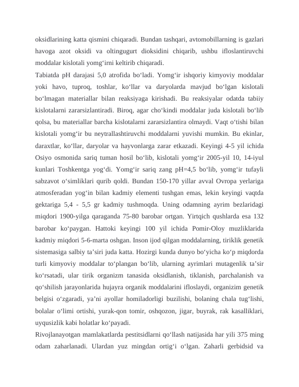 oksidlarining katta qismini chiqaradi. Bundan tashqari, avtomobillarning is gazlari
havoga  azot  oksidi  va  oltingugurt  dioksidini  chiqarib,  ushbu  ifloslantiruvchi
moddalar kislotali yomg‘irni keltirib chiqaradi.
Tabiatda pH darajasi 5,0 atrofida bo‘ladi. Yomg‘ir ishqoriy kimyoviy moddalar
yoki  havo,  tuproq,  toshlar,  ko‘llar  va  daryolarda  mavjud  bo‘lgan  kislotali
bo‘lmagan materiallar bilan reaksiyaga kirishadi. Bu reaksiyalar odatda tabiiy
kislotalarni zararsizlantiradi. Biroq, agar cho‘kindi moddalar juda kislotali bo‘lib
qolsa, bu materiallar barcha kislotalarni zararsizlantira olmaydi. Vaqt o‘tishi bilan
kislotali yomg‘ir bu neytrallashtiruvchi moddalarni yuvishi mumkin. Bu ekinlar,
daraxtlar, ko‘llar, daryolar va hayvonlarga zarar etkazadi. Keyingi 4-5 yil ichida
Osiyo osmonida sariq tuman hosil boʻlib, kislotali yomgʻir 2005-yil 10, 14-iyul
kunlari Toshkentga yogʻdi. Yomgʻir sariq zang pH=4,5 boʻlib, yomgʻir tufayli
sabzavot oʻsimliklari qurib qoldi. Bundan 150-170 yillar avval Ovropa yerlariga
atmosferadan yogʻin bilan kadmiy elementi tushgan emas, lekin keyingi vaqtda
gektariga 5,4 - 5,5 gr kadmiy tushmoqda. Uning odamning ayrim bezlaridagi
miqdori 1900-yilga qaraganda 75-80 barobar ortgan. Yirtqich qushlarda esa 132
barobar  koʻpaygan.  Hattoki  keyingi  100  yil  ichida  Pomir-Oloy  muzliklarida
kadmiy miqdori 5-6-marta oshgan. Inson ijod qilgan moddalarning, tiriklik genetik
sistemasiga salbiy taʼsiri juda katta. Hozirgi kunda dunyo boʻyicha koʻp miqdorda
turli kimyoviy moddalar toʻplangan boʻlib, ularning ayrimlari mutagenlik taʼsir
koʻrsatadi,  ular  tirik organizm  tanasida  oksidlanish,  tiklanish, parchalanish  va
qoʻshilish jarayonlarida hujayra organik moddalarini ifloslaydi, organizim genetik
belgisi oʻzgaradi, yaʼni ayollar homiladorligi buzilishi, bolaning chala tugʻlishi,
bolalar oʻlimi ortishi, yurak-qon tomir, oshqozon, jigar, buyrak, rak kasalliklari,
uyqusizlik kabi holatlar koʻpayadi. 
Rivojlanayotgan mamlakatlarda pestitsidlarni qoʻllash natijasida har yili 375 ming
odam  zaharlanadi.  Ulardan  yuz  mingdan  ortigʻi  oʻlgan.  Zaharli  gerbidsid  va
